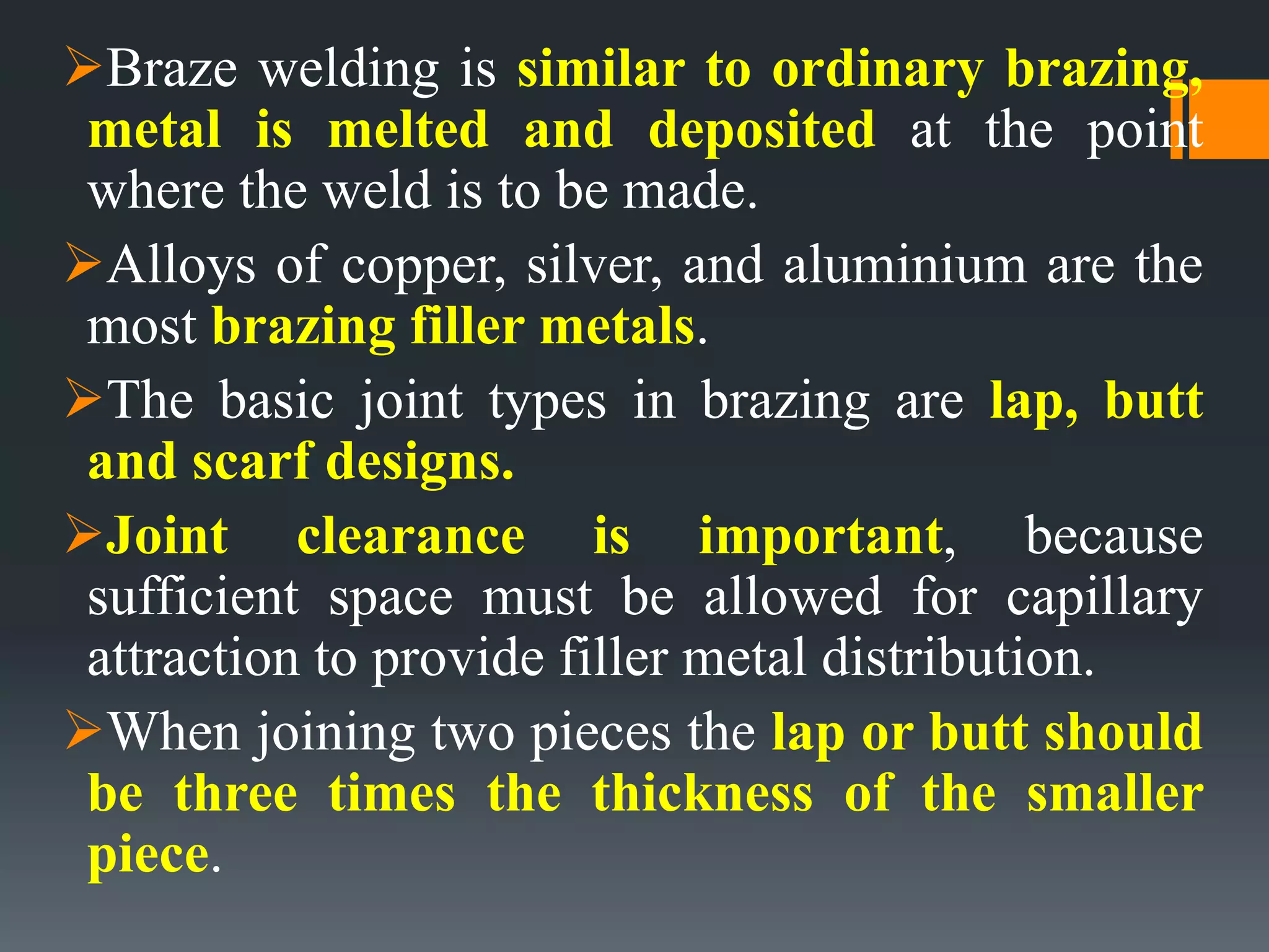 Braze welding is similar to ordinary brazing,
metal is melted and deposited at the point
where the weld is to be made.
Alloys of copper, silver, and aluminium are the
most brazing filler metals.
The basic joint types in brazing are lap, butt
and scarf designs.
Joint clearance is important, because
sufficient space must be allowed for capillary
attraction to provide filler metal distribution.
When joining two pieces the lap or butt should
be three times the thickness of the smaller
piece.
 