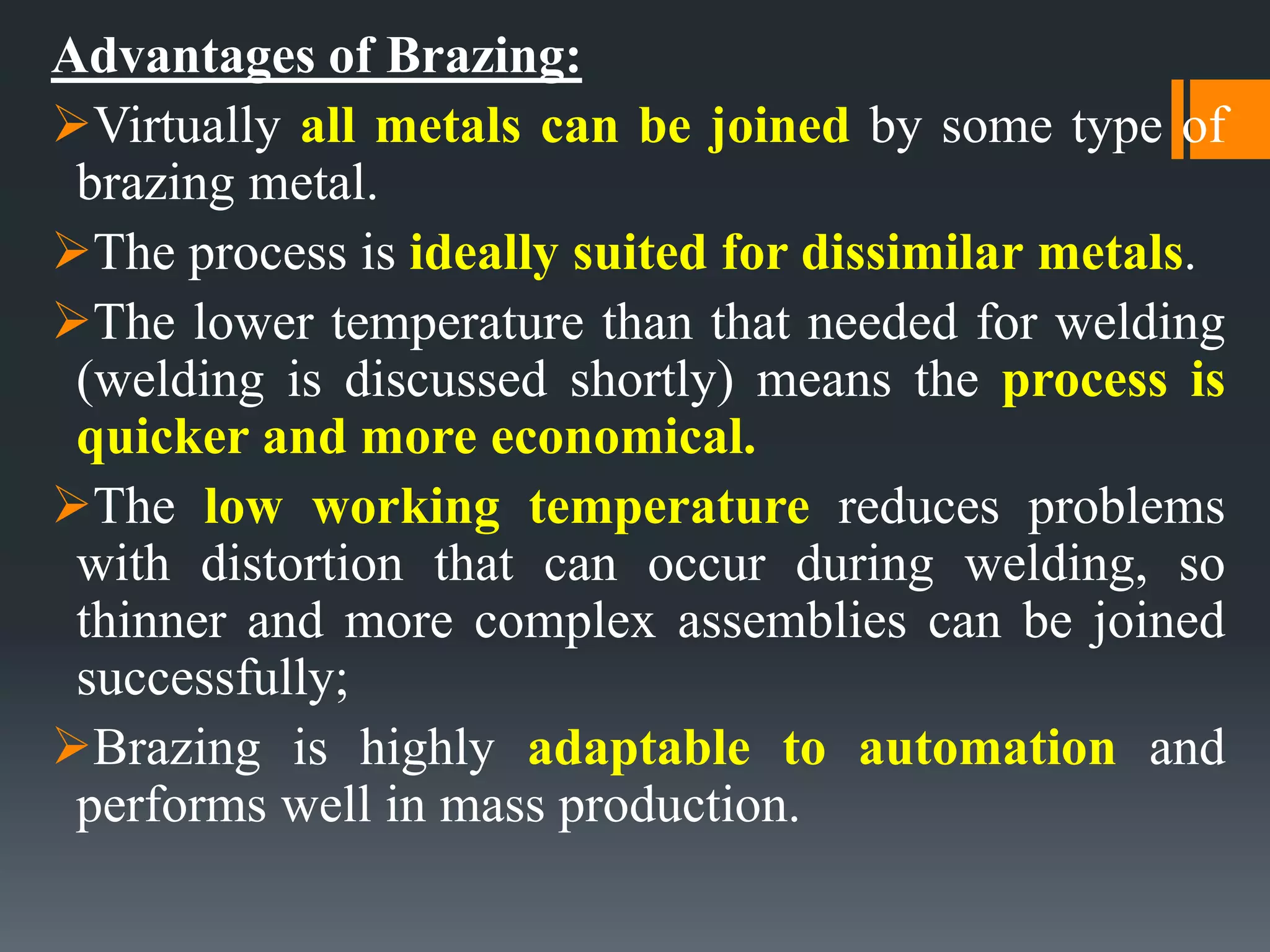 Advantages of Brazing:
Virtually all metals can be joined by some type of
brazing metal.
The process is ideally suited for dissimilar metals.
The lower temperature than that needed for welding
(welding is discussed shortly) means the process is
quicker and more economical.
The low working temperature reduces problems
with distortion that can occur during welding, so
thinner and more complex assemblies can be joined
successfully;
Brazing is highly adaptable to automation and
performs well in mass production.
 