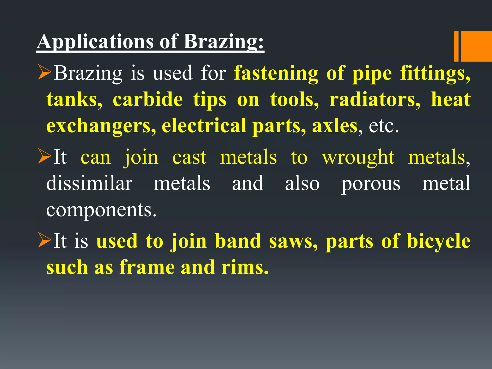 Applications of Brazing:
Brazing is used for fastening of pipe fittings,
tanks, carbide tips on tools, radiators, heat
exchangers, electrical parts, axles, etc.
It can join cast metals to wrought metals,
dissimilar metals and also porous metal
components.
It is used to join band saws, parts of bicycle
such as frame and rims.
 