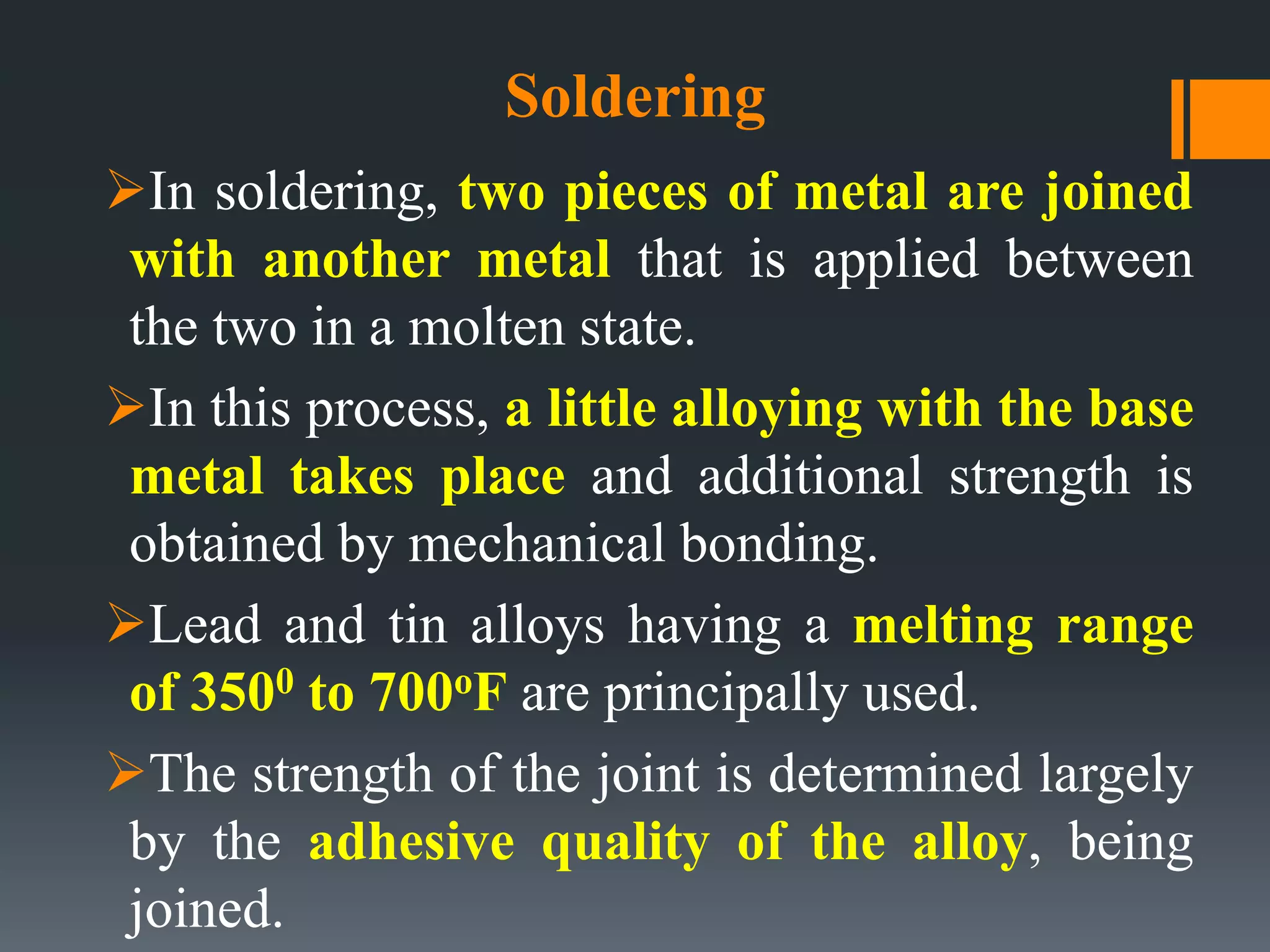 Soldering
In soldering, two pieces of metal are joined
with another metal that is applied between
the two in a molten state.
In this process, a little alloying with the base
metal takes place and additional strength is
obtained by mechanical bonding.
Lead and tin alloys having a melting range
of 3500 to 700oF are principally used.
The strength of the joint is determined largely
by the adhesive quality of the alloy, being
joined.
 