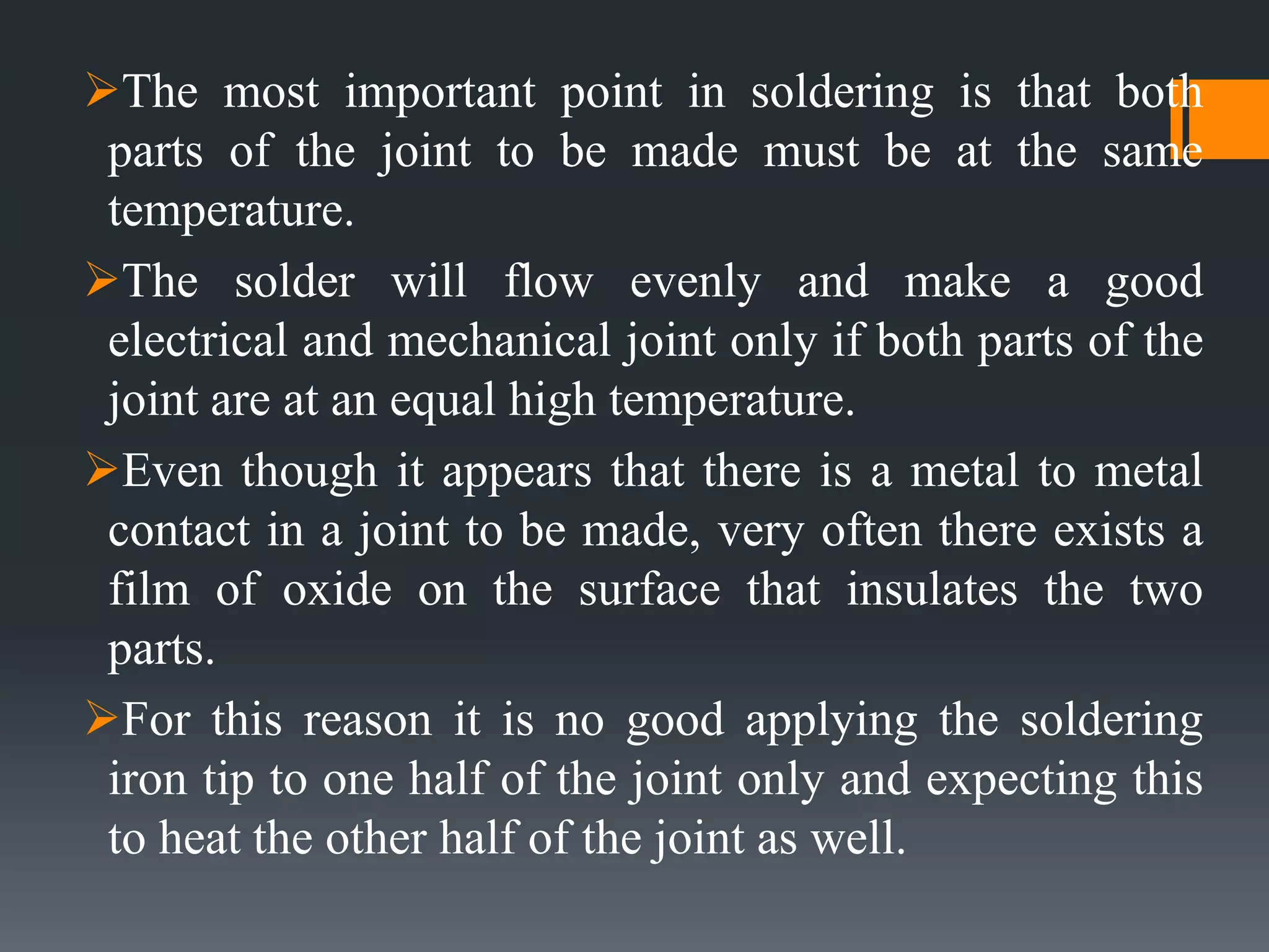 The most important point in soldering is that both
parts of the joint to be made must be at the same
temperature.
The solder will flow evenly and make a good
electrical and mechanical joint only if both parts of the
joint are at an equal high temperature.
Even though it appears that there is a metal to metal
contact in a joint to be made, very often there exists a
film of oxide on the surface that insulates the two
parts.
For this reason it is no good applying the soldering
iron tip to one half of the joint only and expecting this
to heat the other half of the joint as well.
 