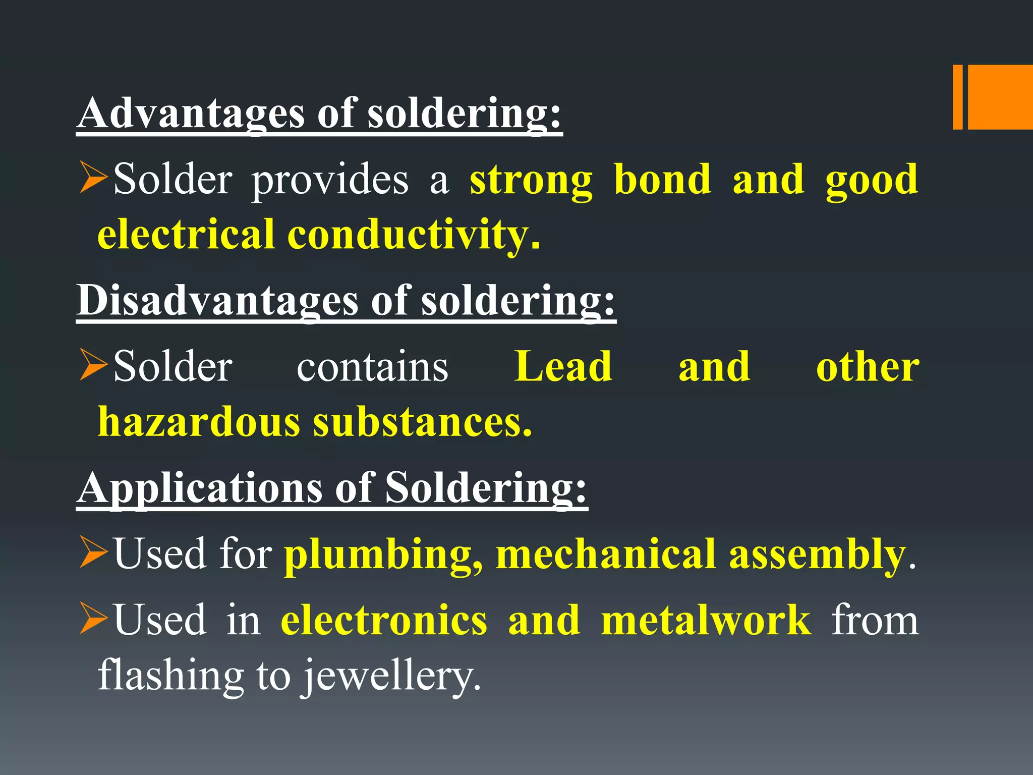 Advantages of soldering:
Solder provides a strong bond and good
electrical conductivity.
Disadvantages of soldering:
Solder contains Lead and other
hazardous substances.
Applications of Soldering:
Used for plumbing, mechanical assembly.
Used in electronics and metalwork from
flashing to jewellery.
 