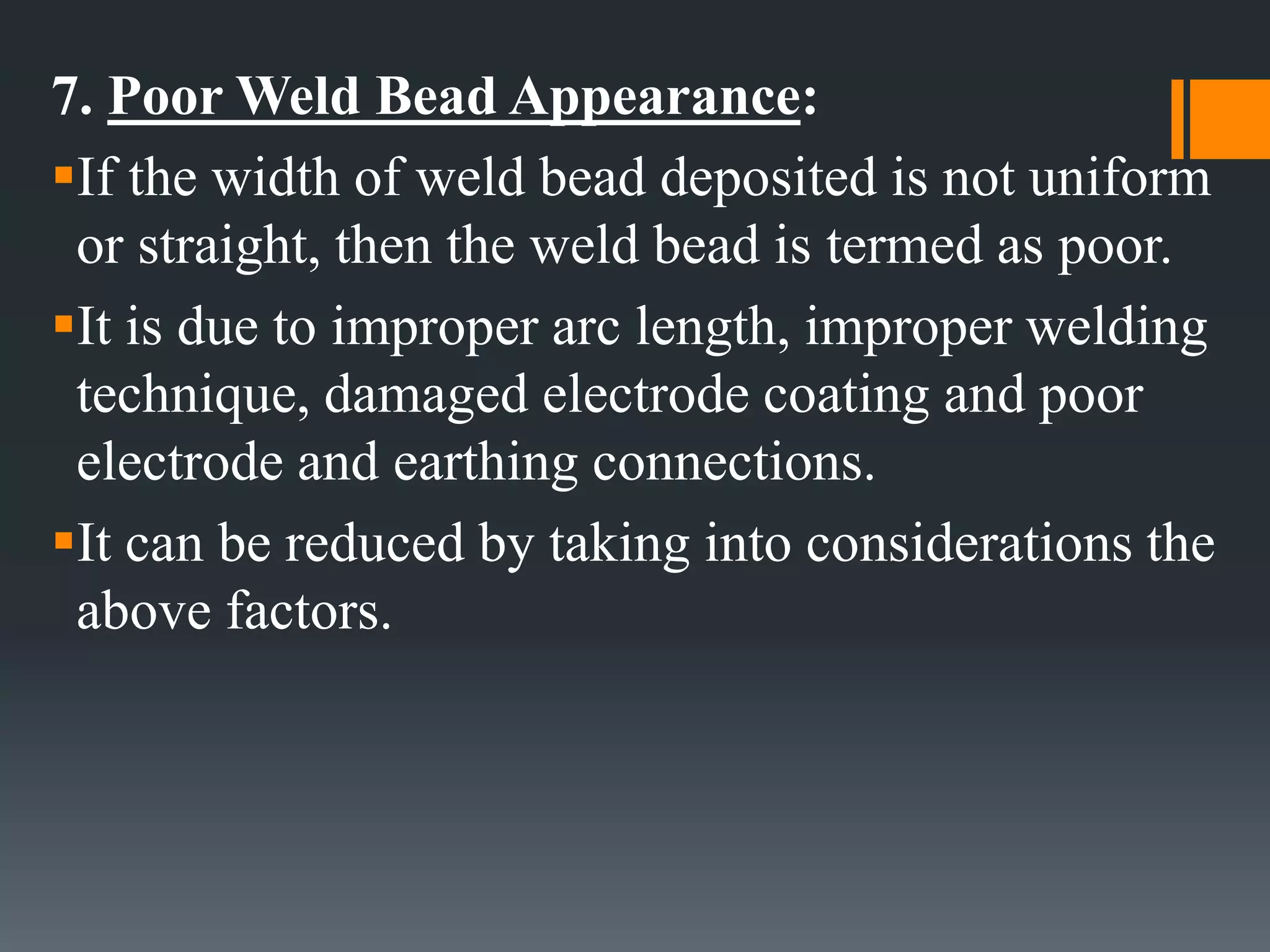 7. Poor Weld Bead Appearance:
If the width of weld bead deposited is not uniform
or straight, then the weld bead is termed as poor.
It is due to improper arc length, improper welding
technique, damaged electrode coating and poor
electrode and earthing connections.
It can be reduced by taking into considerations the
above factors.
 