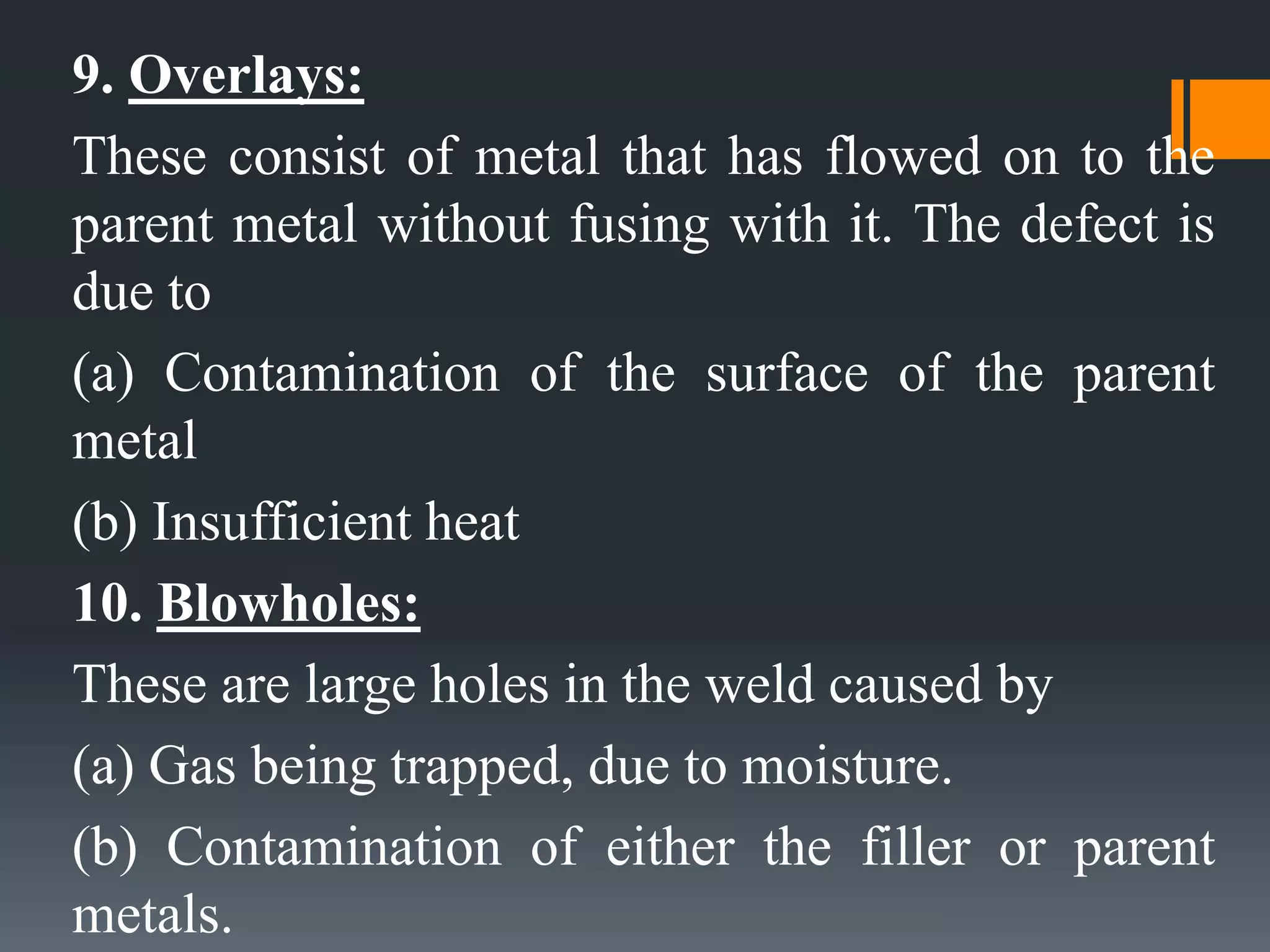 9. Overlays:
These consist of metal that has flowed on to the
parent metal without fusing with it. The defect is
due to
(a) Contamination of the surface of the parent
metal
(b) Insufficient heat
10. Blowholes:
These are large holes in the weld caused by
(a) Gas being trapped, due to moisture.
(b) Contamination of either the filler or parent
metals.
 