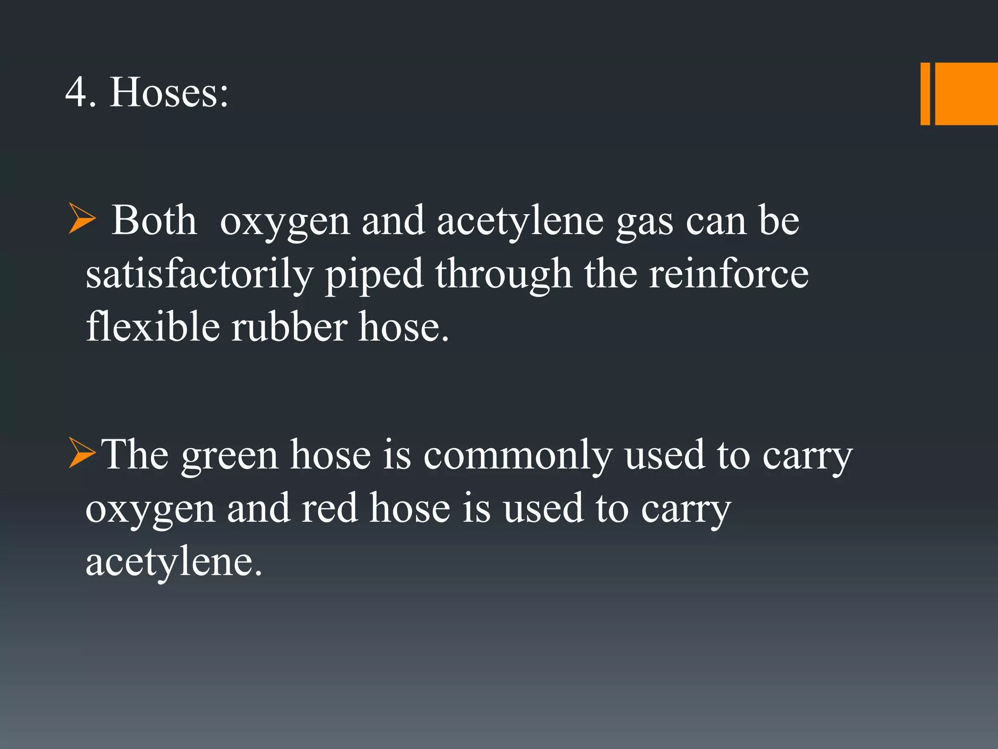 4. Hoses:
 Both oxygen and acetylene gas can be
satisfactorily piped through the reinforce
flexible rubber hose.
The green hose is commonly used to carry
oxygen and red hose is used to carry
acetylene.
 