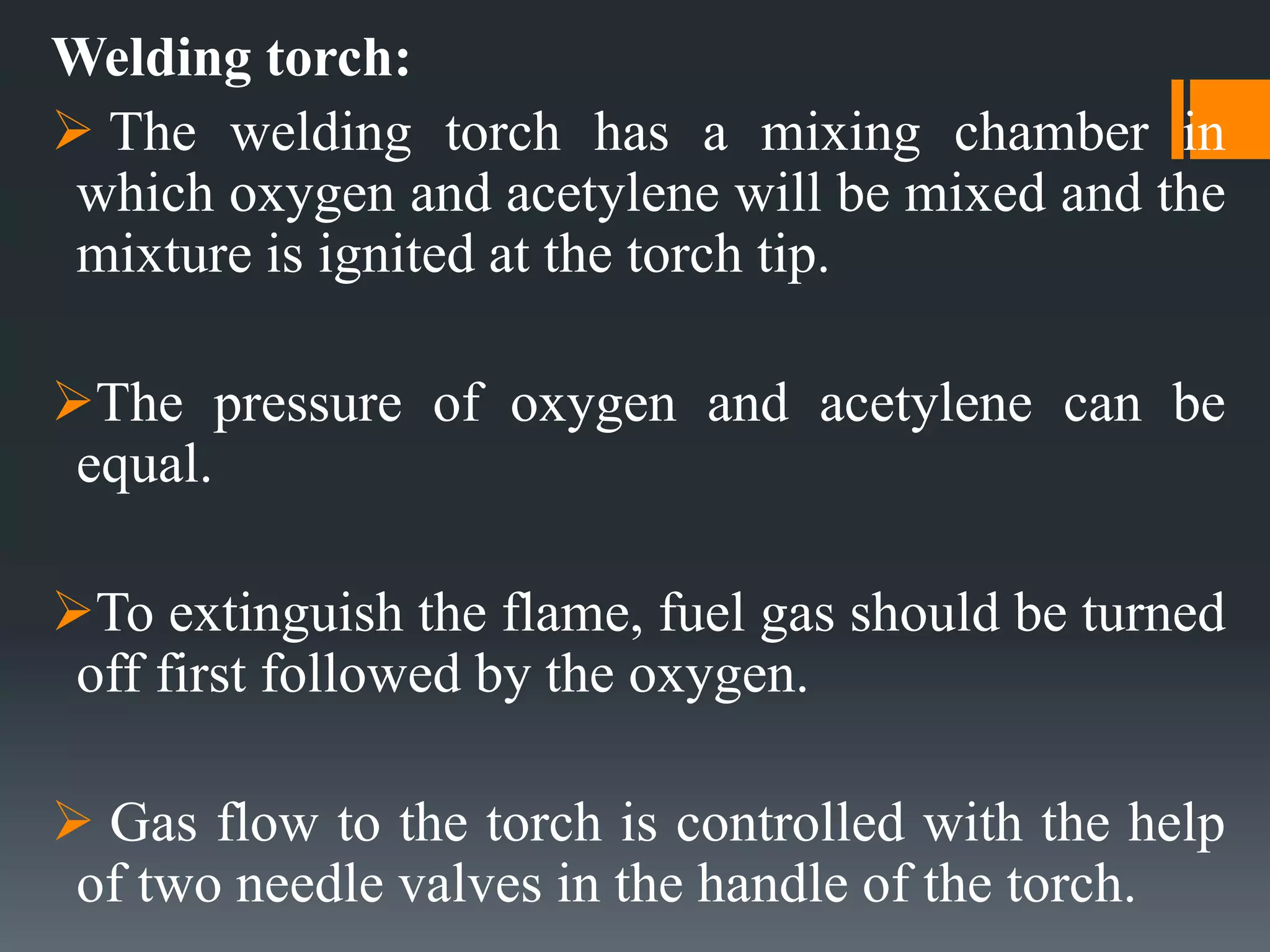 Welding torch:
 The welding torch has a mixing chamber in
which oxygen and acetylene will be mixed and the
mixture is ignited at the torch tip.
The pressure of oxygen and acetylene can be
equal.
To extinguish the flame, fuel gas should be turned
off first followed by the oxygen.
 Gas flow to the torch is controlled with the help
of two needle valves in the handle of the torch.
 