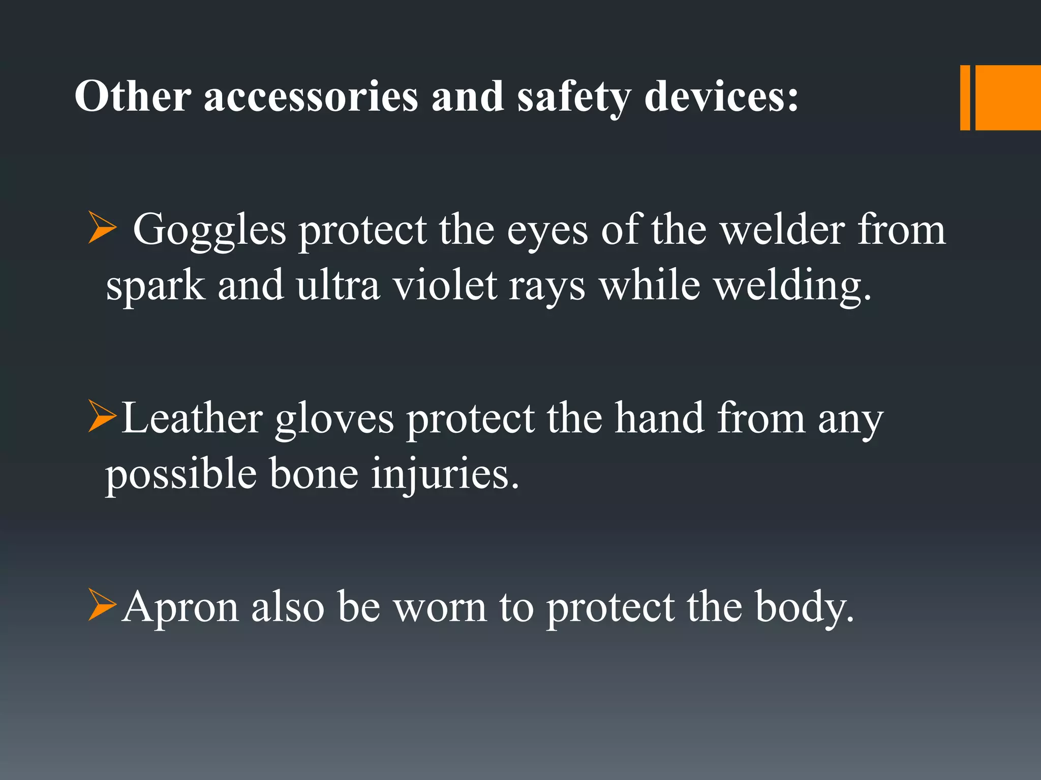 Other accessories and safety devices:
 Goggles protect the eyes of the welder from
spark and ultra violet rays while welding.
Leather gloves protect the hand from any
possible bone injuries.
Apron also be worn to protect the body.
 