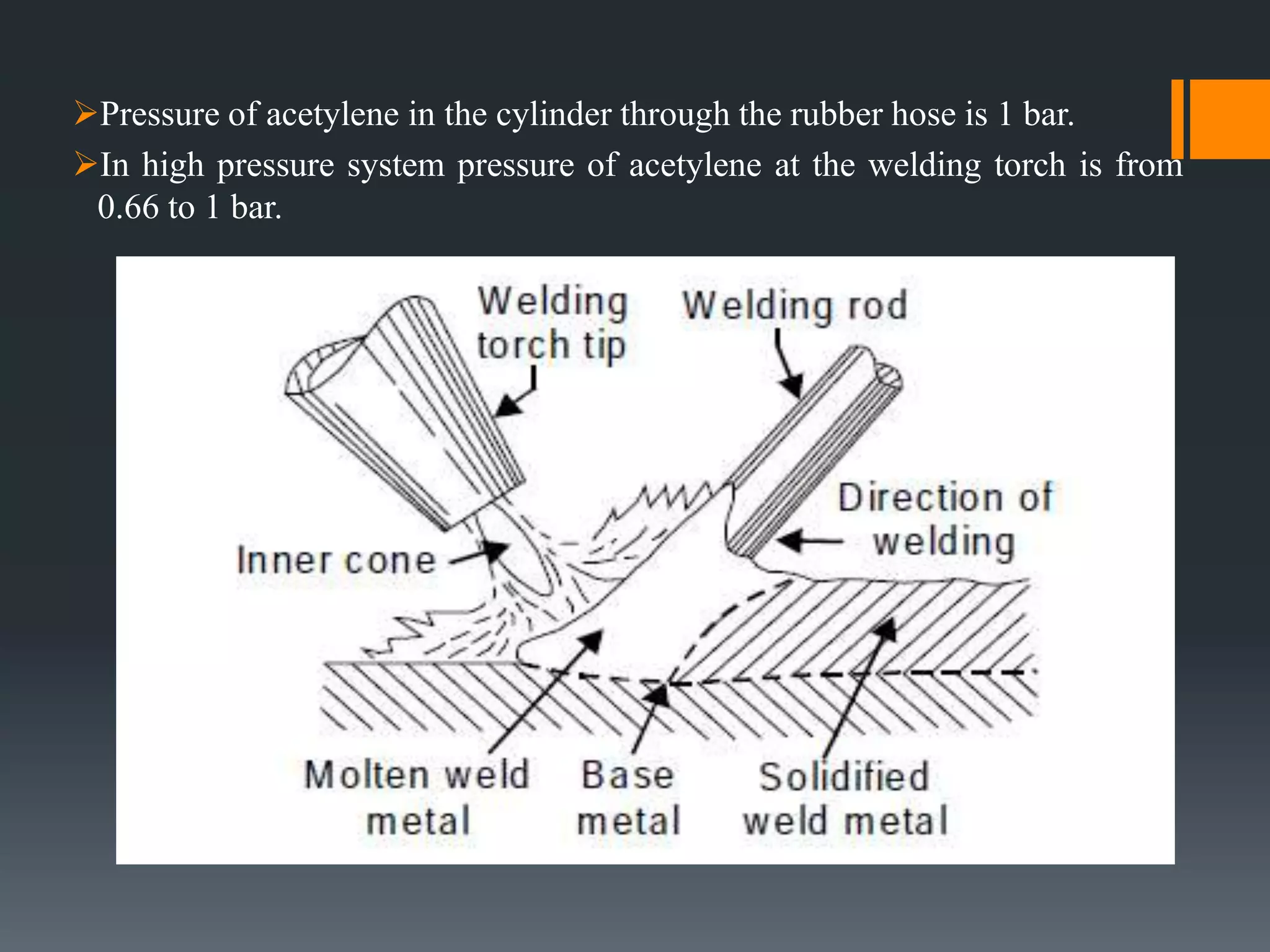 Pressure of acetylene in the cylinder through the rubber hose is 1 bar.
In high pressure system pressure of acetylene at the welding torch is from
0.66 to 1 bar.
 