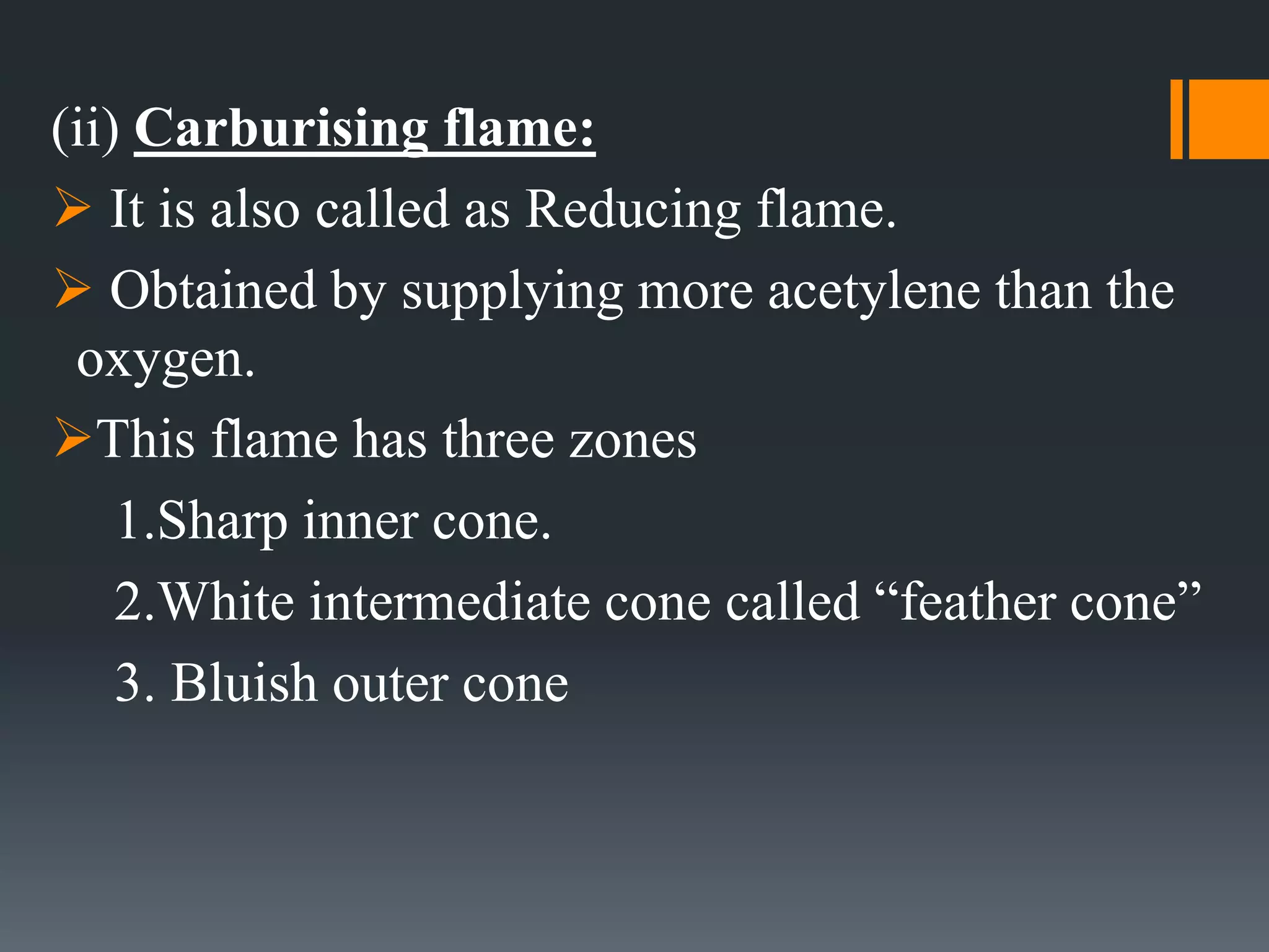 (ii) Carburising flame:
 It is also called as Reducing flame.
 Obtained by supplying more acetylene than the
oxygen.
This flame has three zones
1.Sharp inner cone.
2.White intermediate cone called “feather cone”
3. Bluish outer cone
 