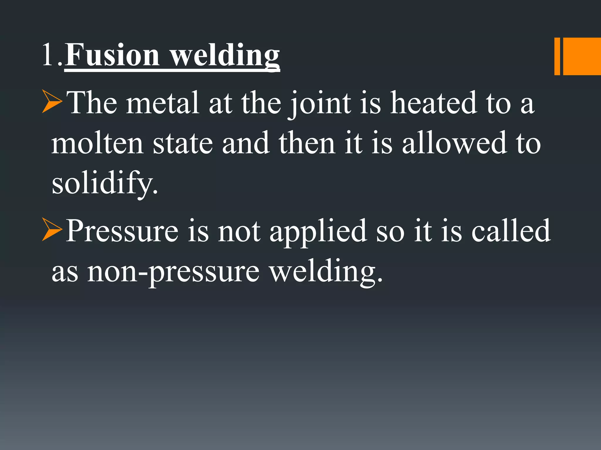 1.Fusion welding
The metal at the joint is heated to a
molten state and then it is allowed to
solidify.
Pressure is not applied so it is called
as non-pressure welding.
 