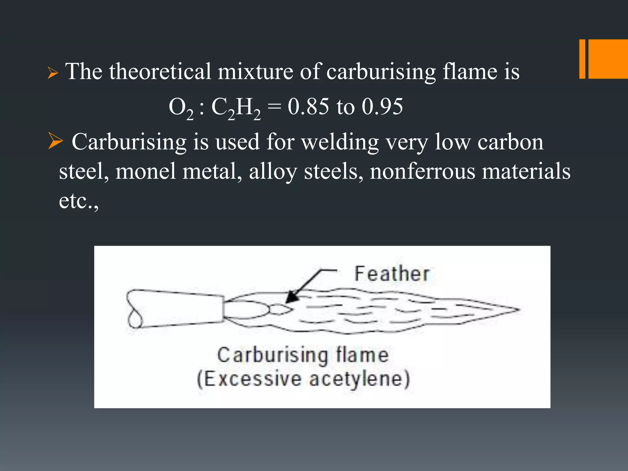  The theoretical mixture of carburising flame is
O2 : C2H2 = 0.85 to 0.95
 Carburising is used for welding very low carbon
steel, monel metal, alloy steels, nonferrous materials
etc.,
 