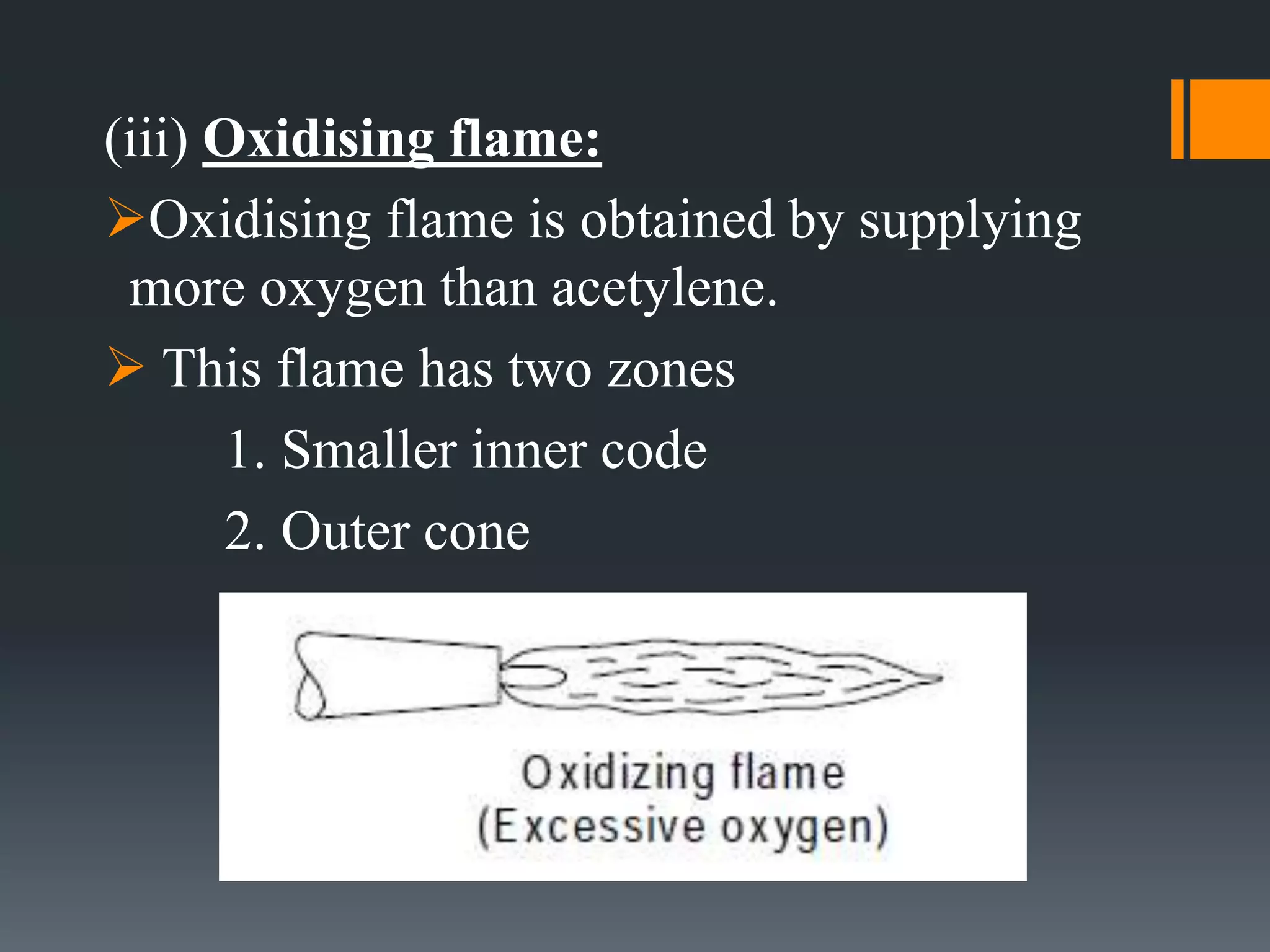 (iii) Oxidising flame:
Oxidising flame is obtained by supplying
more oxygen than acetylene.
 This flame has two zones
1. Smaller inner code
2. Outer cone
 