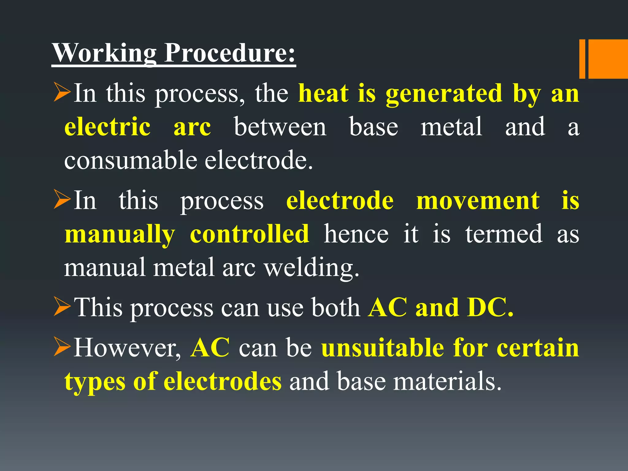 Working Procedure:
In this process, the heat is generated by an
electric arc between base metal and a
consumable electrode.
In this process electrode movement is
manually controlled hence it is termed as
manual metal arc welding.
This process can use both AC and DC.
However, AC can be unsuitable for certain
types of electrodes and base materials.
 