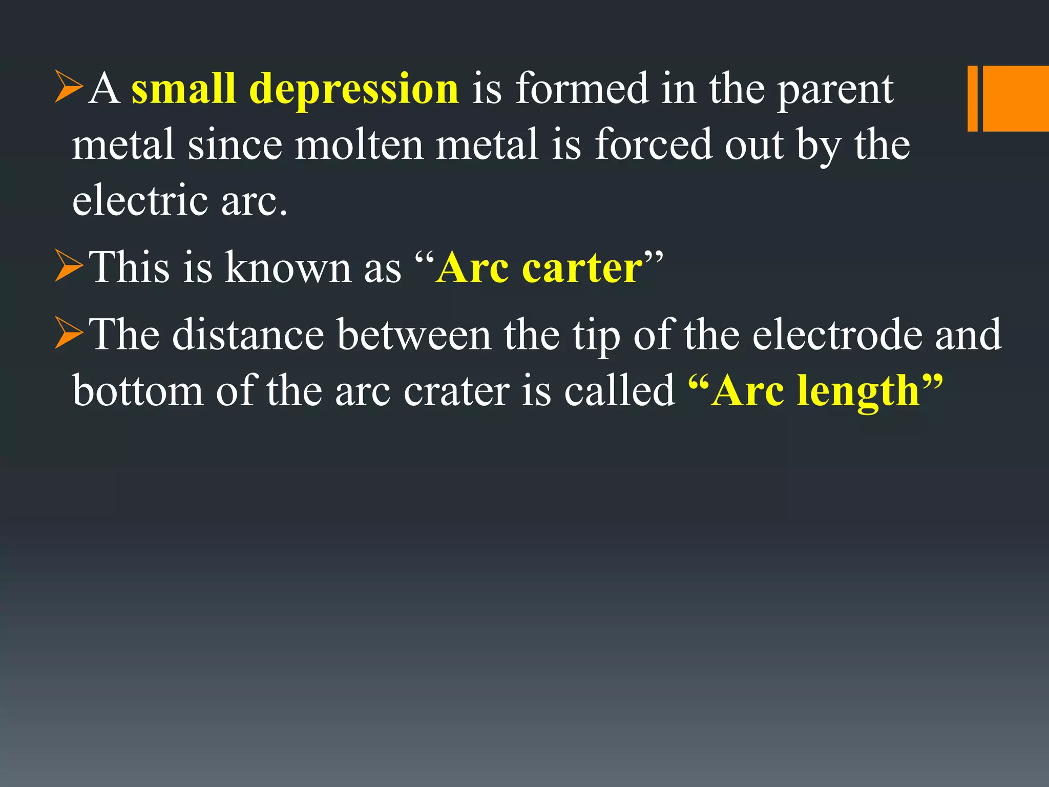 A small depression is formed in the parent
metal since molten metal is forced out by the
electric arc.
This is known as “Arc carter”
The distance between the tip of the electrode and
bottom of the arc crater is called “Arc length”
 