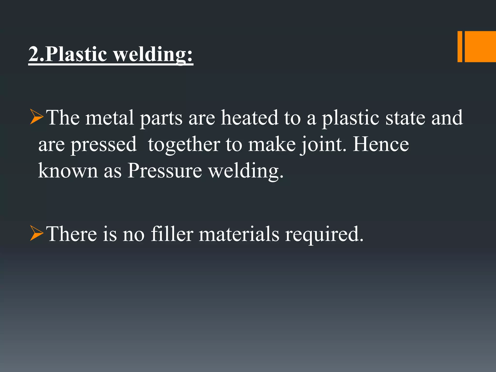 2.Plastic welding:
The metal parts are heated to a plastic state and
are pressed together to make joint. Hence
known as Pressure welding.
There is no filler materials required.
 