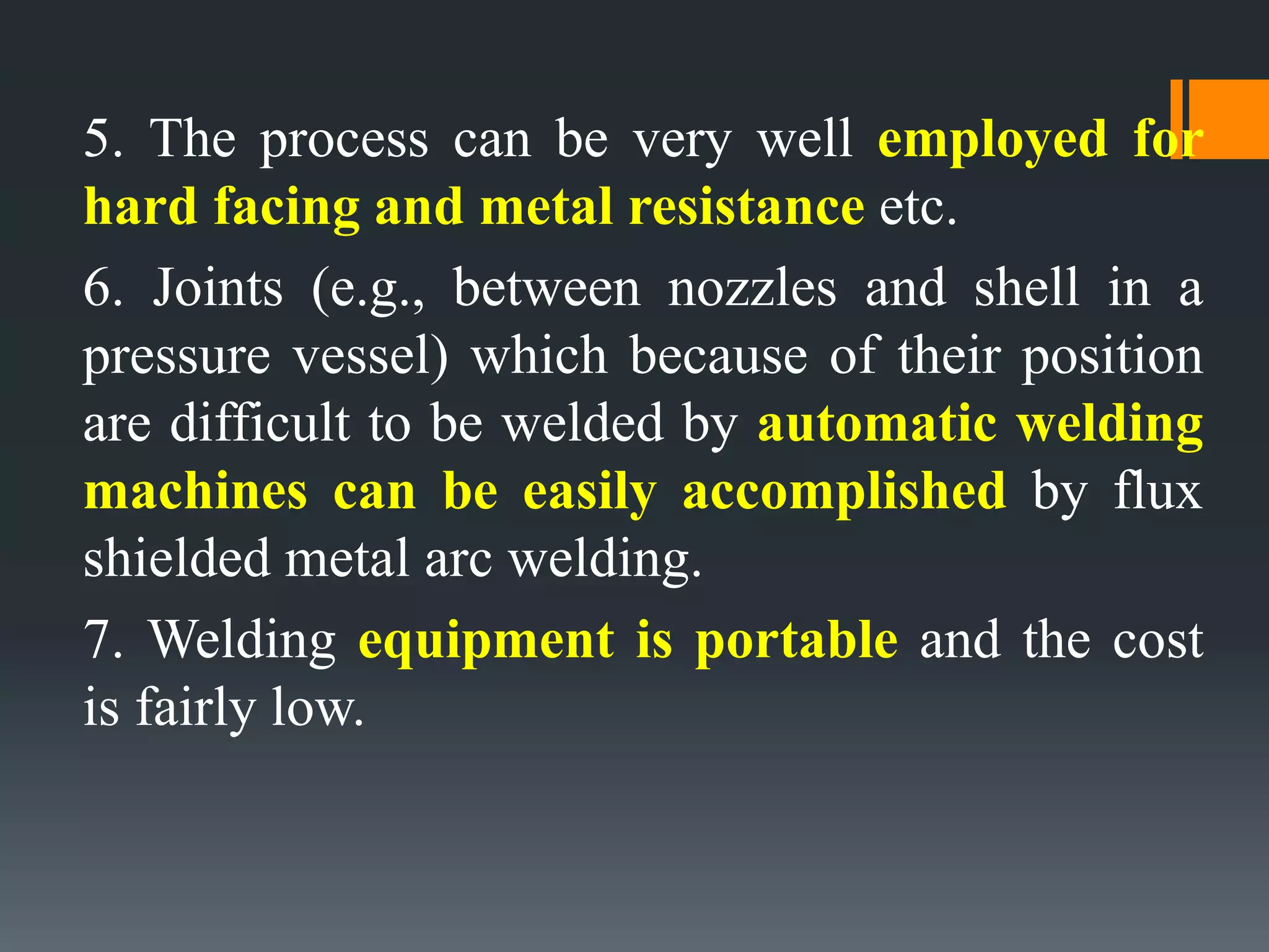 5. The process can be very well employed for
hard facing and metal resistance etc.
6. Joints (e.g., between nozzles and shell in a
pressure vessel) which because of their position
are difficult to be welded by automatic welding
machines can be easily accomplished by flux
shielded metal arc welding.
7. Welding equipment is portable and the cost
is fairly low.
 