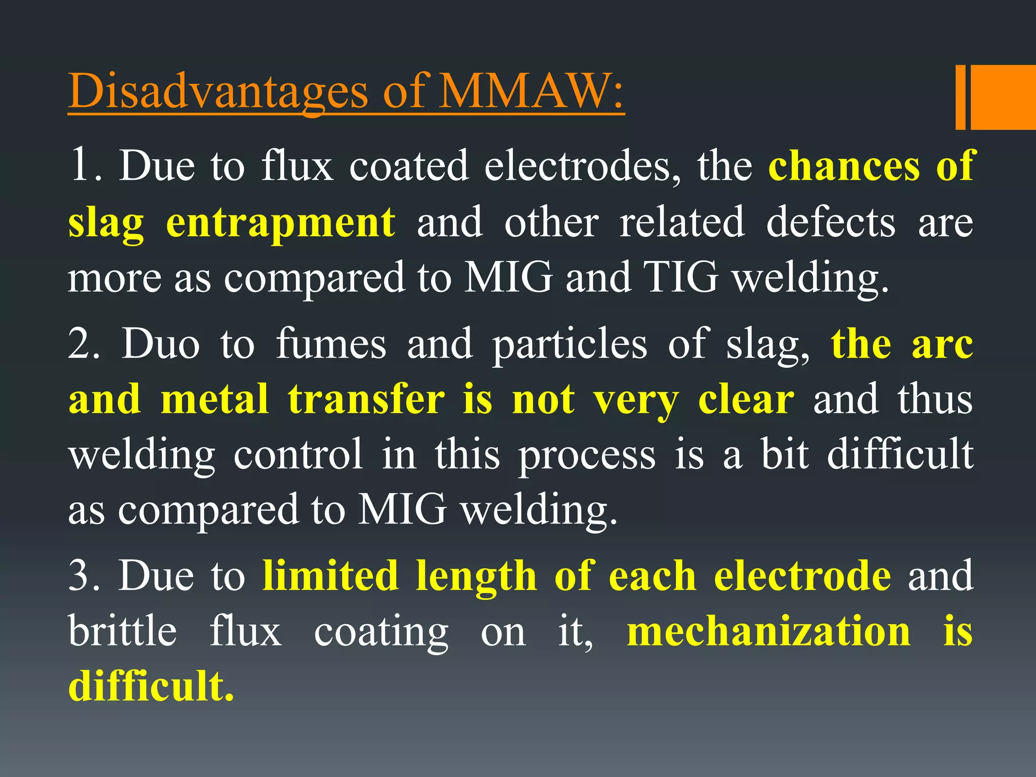 Disadvantages of MMAW:
1. Due to flux coated electrodes, the chances of
slag entrapment and other related defects are
more as compared to MIG and TIG welding.
2. Duo to fumes and particles of slag, the arc
and metal transfer is not very clear and thus
welding control in this process is a bit difficult
as compared to MIG welding.
3. Due to limited length of each electrode and
brittle flux coating on it, mechanization is
difficult.
 