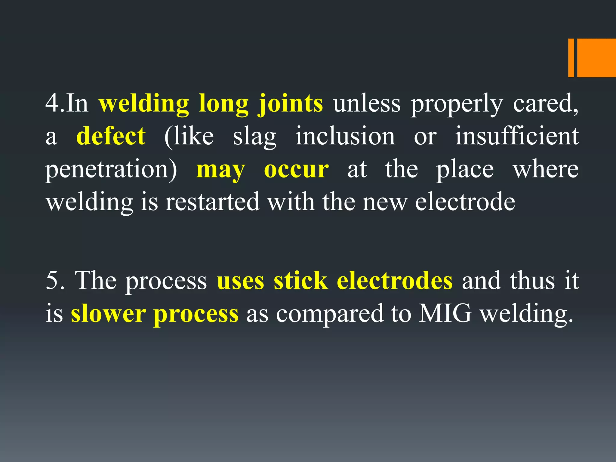 4.In welding long joints unless properly cared,
a defect (like slag inclusion or insufficient
penetration) may occur at the place where
welding is restarted with the new electrode
5. The process uses stick electrodes and thus it
is slower process as compared to MIG welding.
 