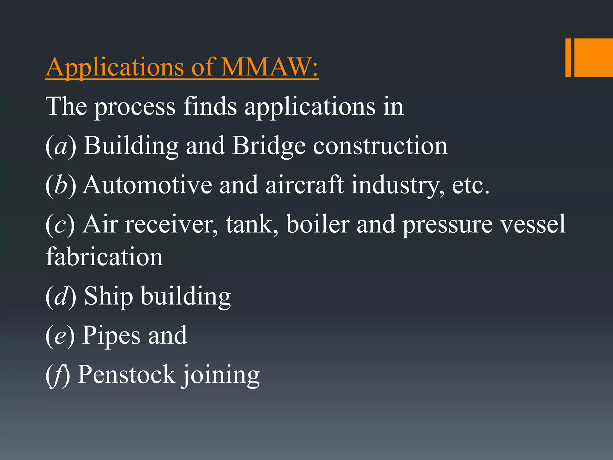 Applications of MMAW:
The process finds applications in
(a) Building and Bridge construction
(b) Automotive and aircraft industry, etc.
(c) Air receiver, tank, boiler and pressure vessel
fabrication
(d) Ship building
(e) Pipes and
(f) Penstock joining
 