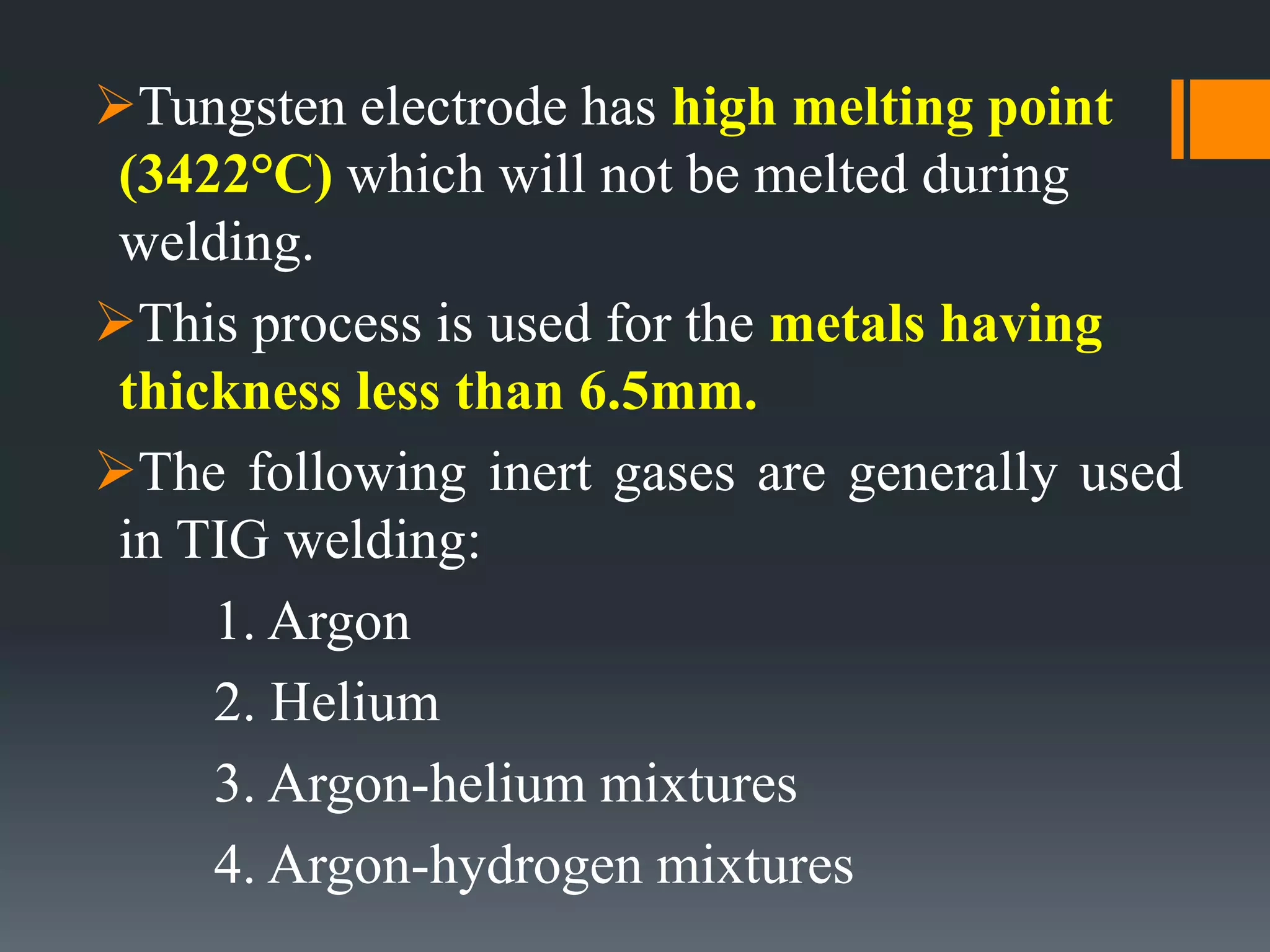 Tungsten electrode has high melting point
(3422°C) which will not be melted during
welding.
This process is used for the metals having
thickness less than 6.5mm.
The following inert gases are generally used
in TIG welding:
1. Argon
2. Helium
3. Argon-helium mixtures
4. Argon-hydrogen mixtures
 