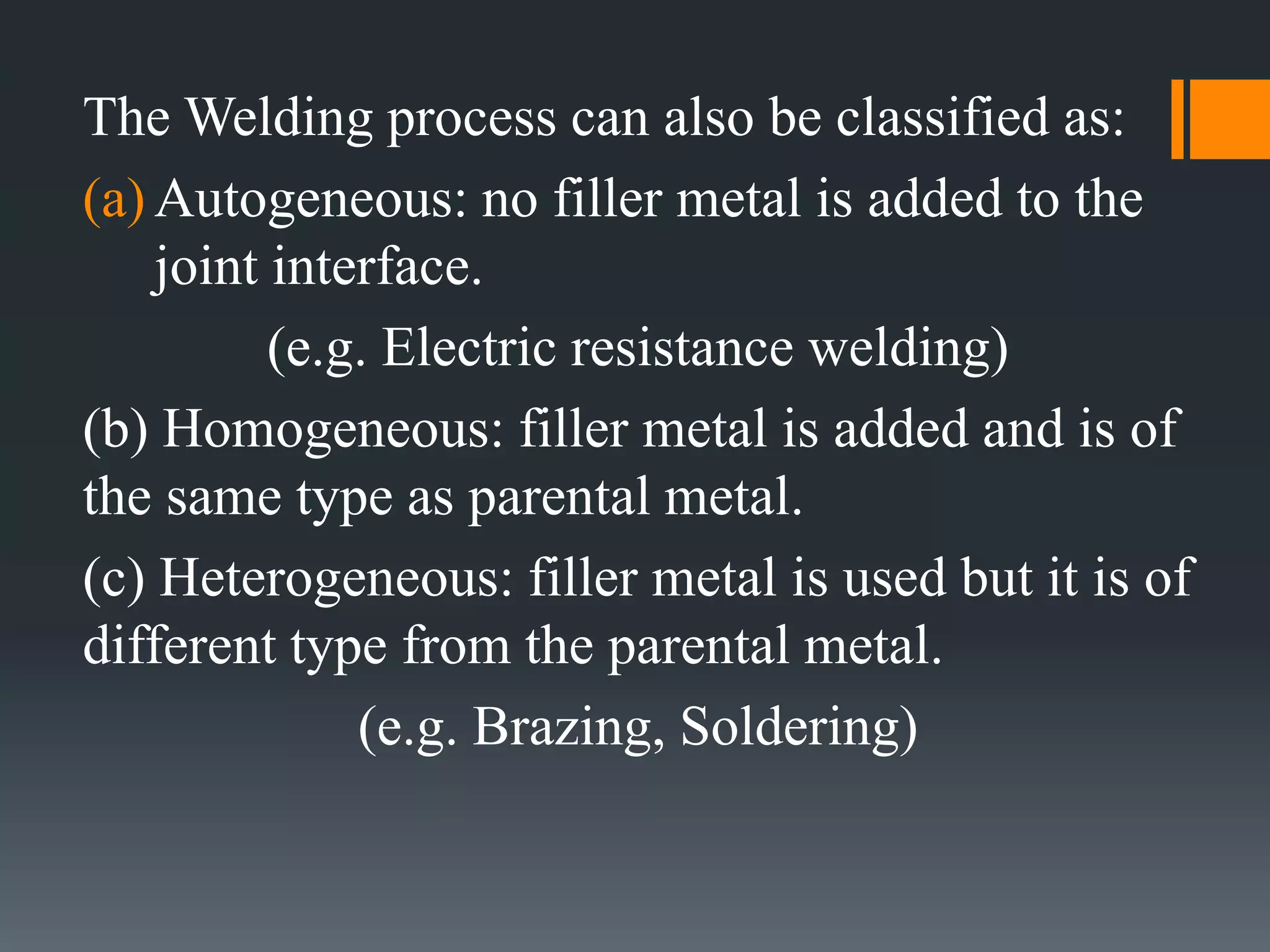 The Welding process can also be classified as:
(a) Autogeneous: no filler metal is added to the
joint interface.
(e.g. Electric resistance welding)
(b) Homogeneous: filler metal is added and is of
the same type as parental metal.
(c) Heterogeneous: filler metal is used but it is of
different type from the parental metal.
(e.g. Brazing, Soldering)
 
