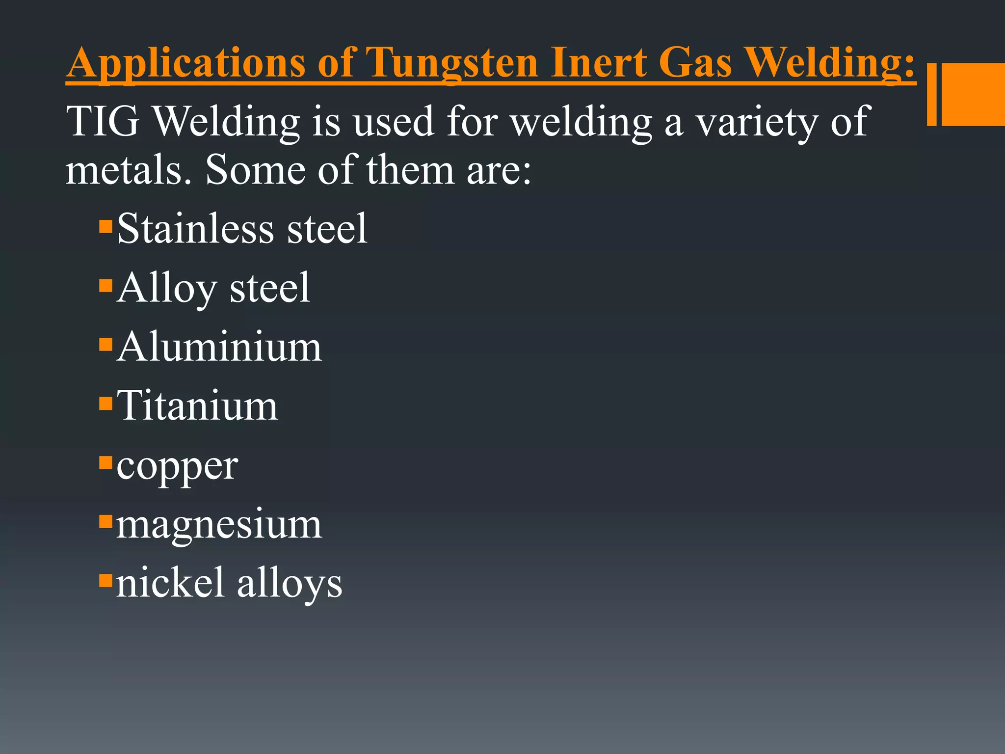 Applications of Tungsten Inert Gas Welding:
TIG Welding is used for welding a variety of
metals. Some of them are:
Stainless steel
Alloy steel
Aluminium
Titanium
copper
magnesium
nickel alloys
 