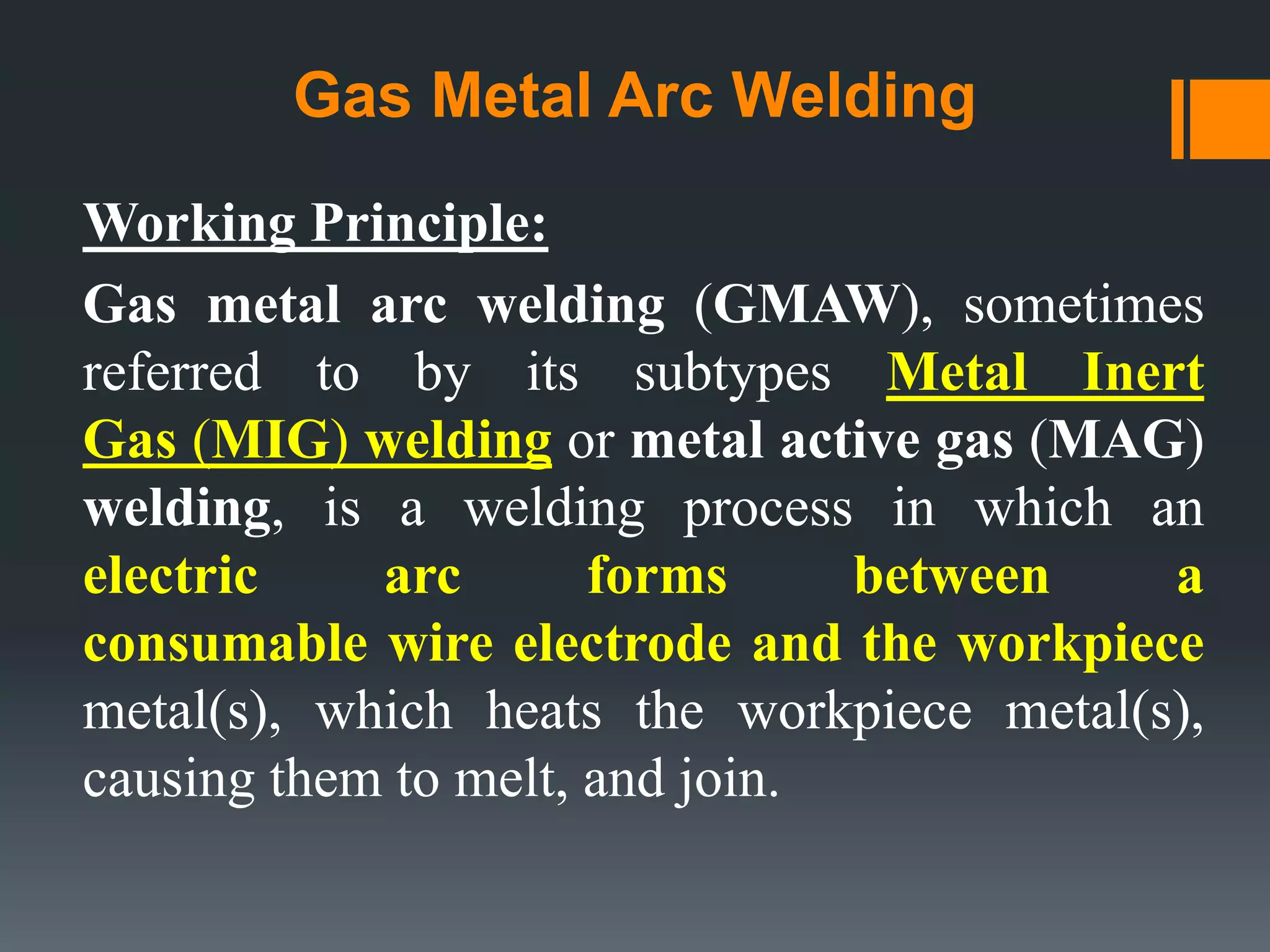 Gas Metal Arc Welding
Working Principle:
Gas metal arc welding (GMAW), sometimes
referred to by its subtypes Metal Inert
Gas (MIG) welding or metal active gas (MAG)
welding, is a welding process in which an
electric arc forms between a
consumable wire electrode and the workpiece
metal(s), which heats the workpiece metal(s),
causing them to melt, and join.
 
