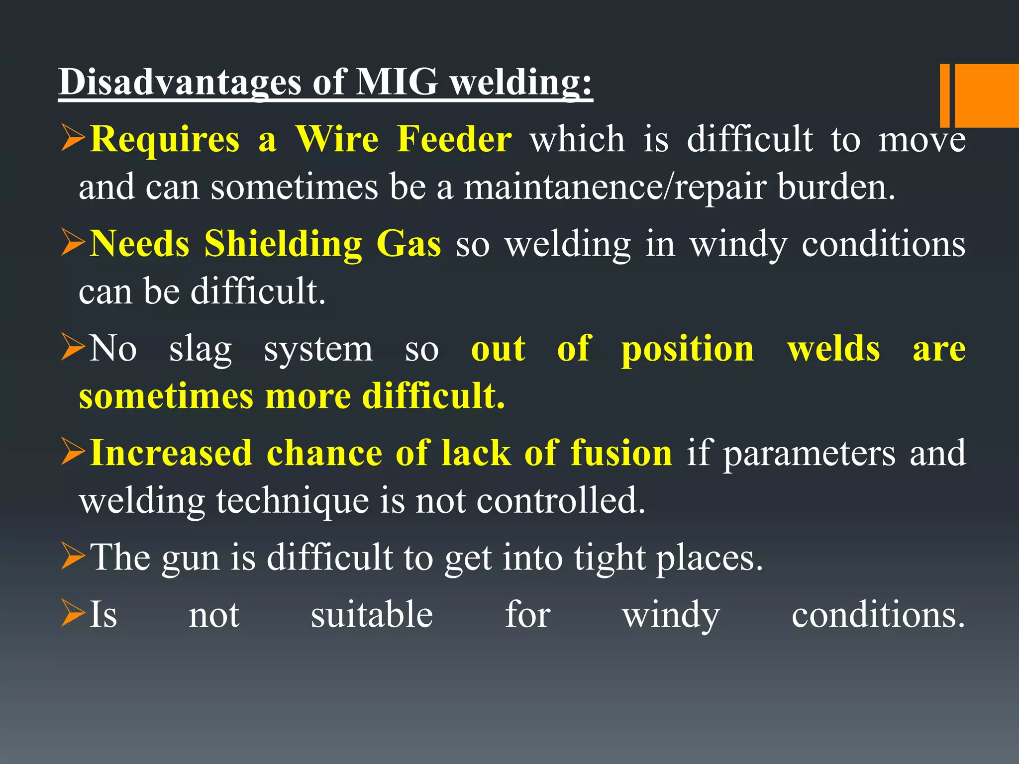 Disadvantages of MIG welding:
Requires a Wire Feeder which is difficult to move
and can sometimes be a maintanence/repair burden.
Needs Shielding Gas so welding in windy conditions
can be difficult.
No slag system so out of position welds are
sometimes more difficult.
Increased chance of lack of fusion if parameters and
welding technique is not controlled.
The gun is difficult to get into tight places.
Is not suitable for windy conditions.
 