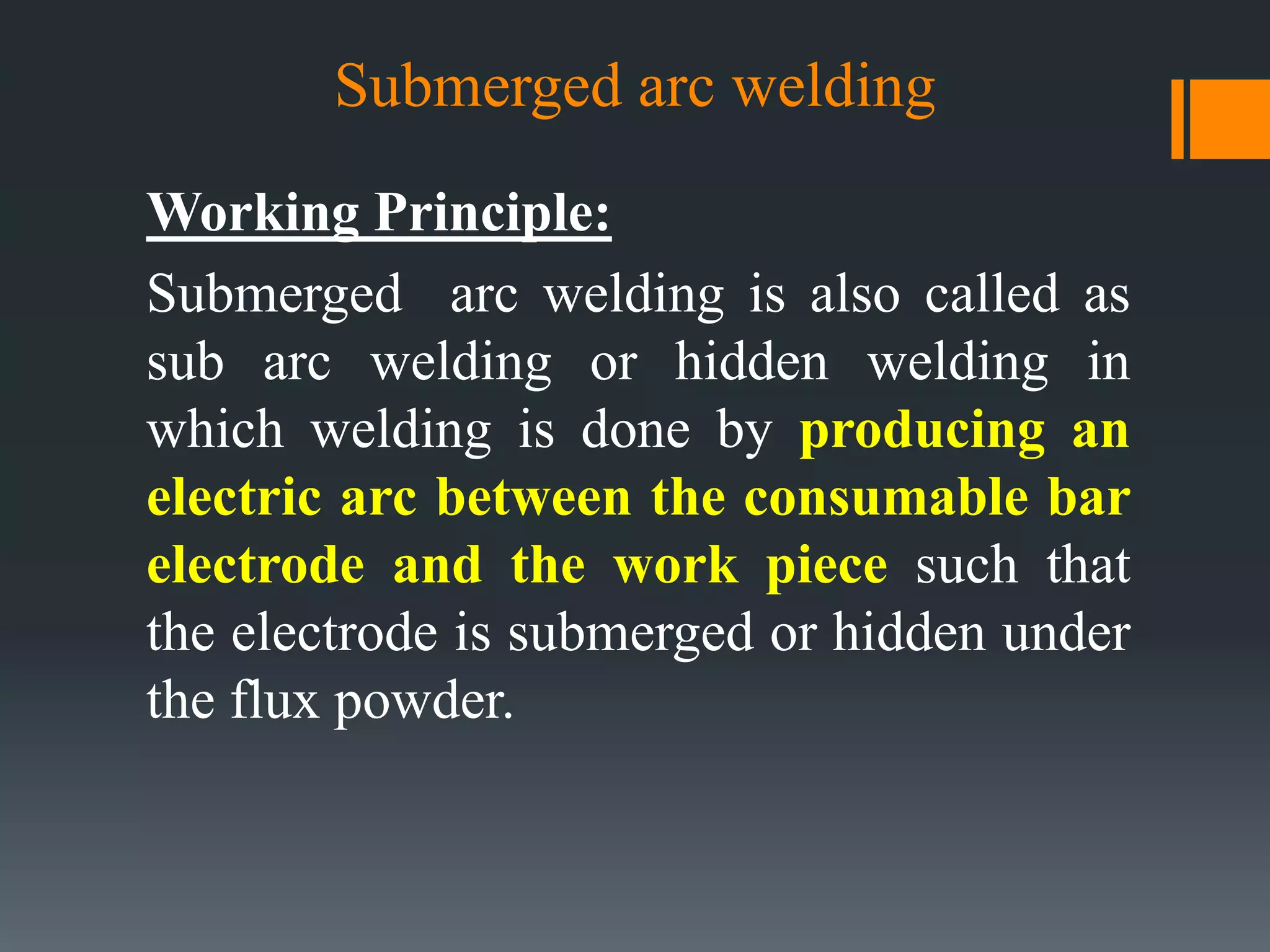 Submerged arc welding
Working Principle:
Submerged arc welding is also called as
sub arc welding or hidden welding in
which welding is done by producing an
electric arc between the consumable bar
electrode and the work piece such that
the electrode is submerged or hidden under
the flux powder.
 