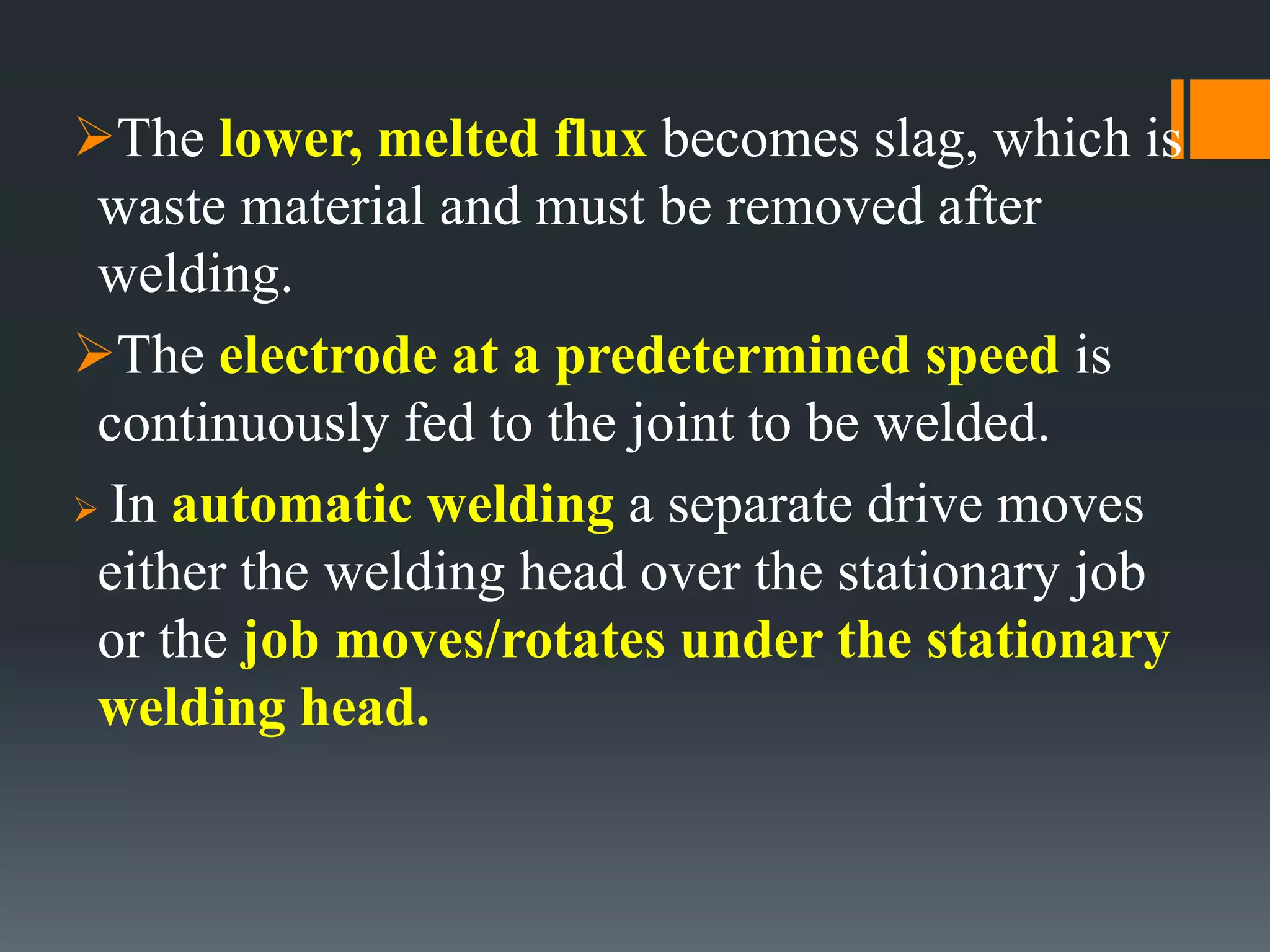 The lower, melted flux becomes slag, which is
waste material and must be removed after
welding.
The electrode at a predetermined speed is
continuously fed to the joint to be welded.
 In automatic welding a separate drive moves
either the welding head over the stationary job
or the job moves/rotates under the stationary
welding head.
 
