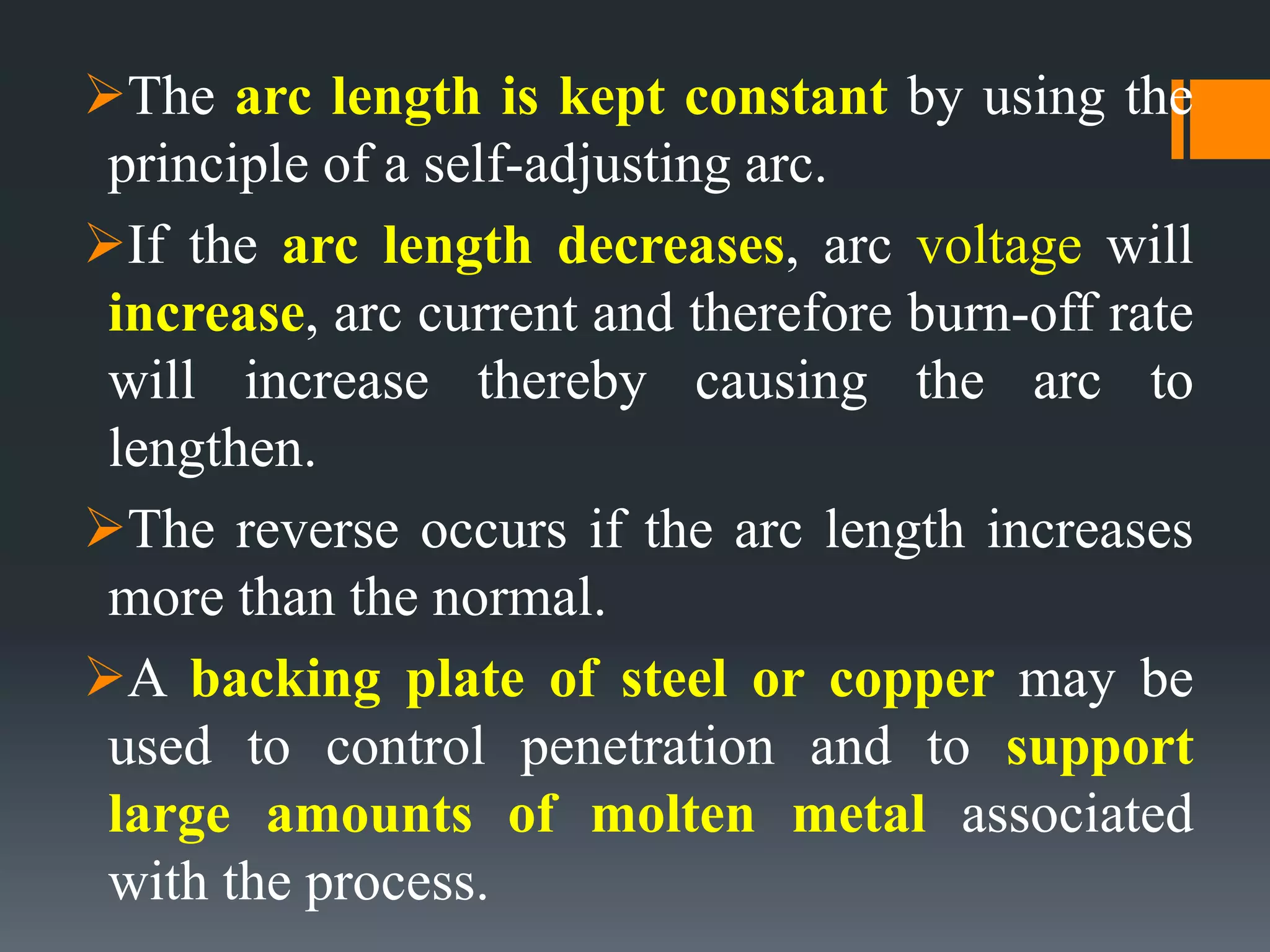 The arc length is kept constant by using the
principle of a self-adjusting arc.
If the arc length decreases, arc voltage will
increase, arc current and therefore burn-off rate
will increase thereby causing the arc to
lengthen.
The reverse occurs if the arc length increases
more than the normal.
A backing plate of steel or copper may be
used to control penetration and to support
large amounts of molten metal associated
with the process.
 