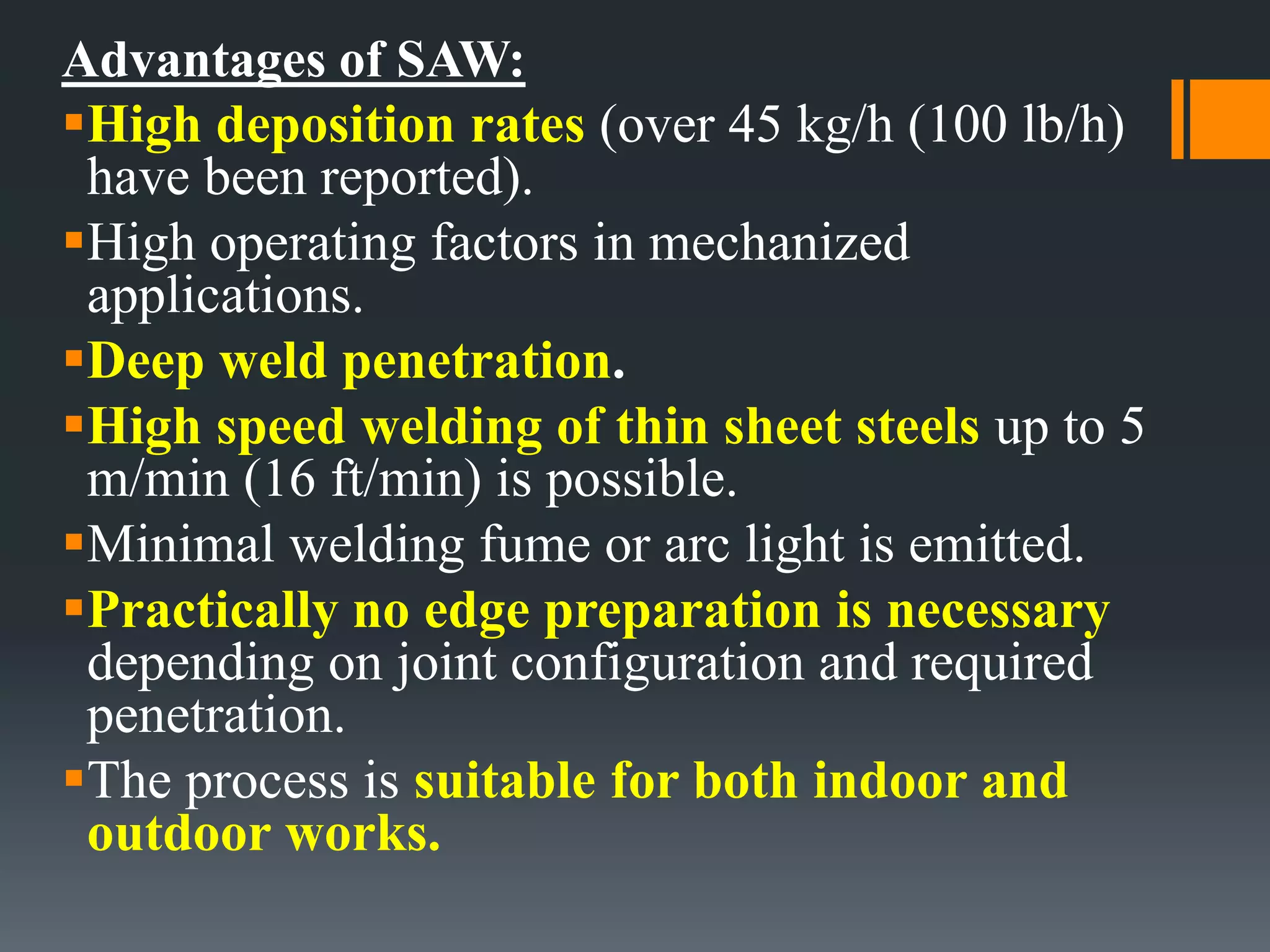 Advantages of SAW:
High deposition rates (over 45 kg/h (100 lb/h)
have been reported).
High operating factors in mechanized
applications.
Deep weld penetration.
High speed welding of thin sheet steels up to 5
m/min (16 ft/min) is possible.
Minimal welding fume or arc light is emitted.
Practically no edge preparation is necessary
depending on joint configuration and required
penetration.
The process is suitable for both indoor and
outdoor works.
 