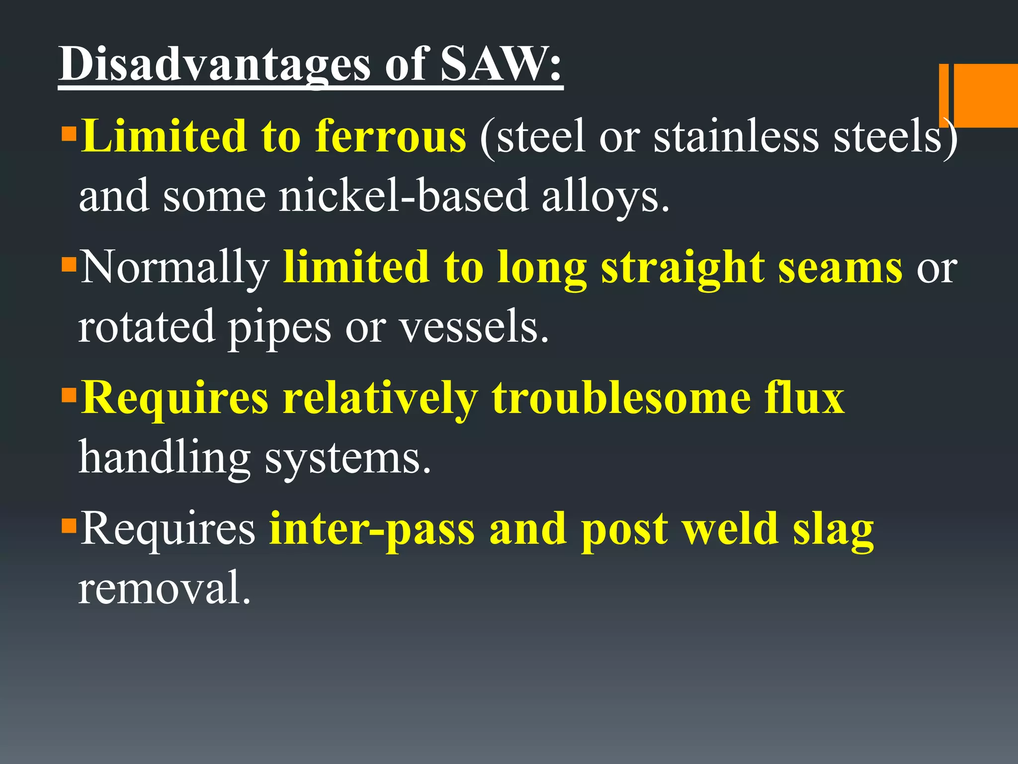 Disadvantages of SAW:
Limited to ferrous (steel or stainless steels)
and some nickel-based alloys.
Normally limited to long straight seams or
rotated pipes or vessels.
Requires relatively troublesome flux
handling systems.
Requires inter-pass and post weld slag
removal.
 