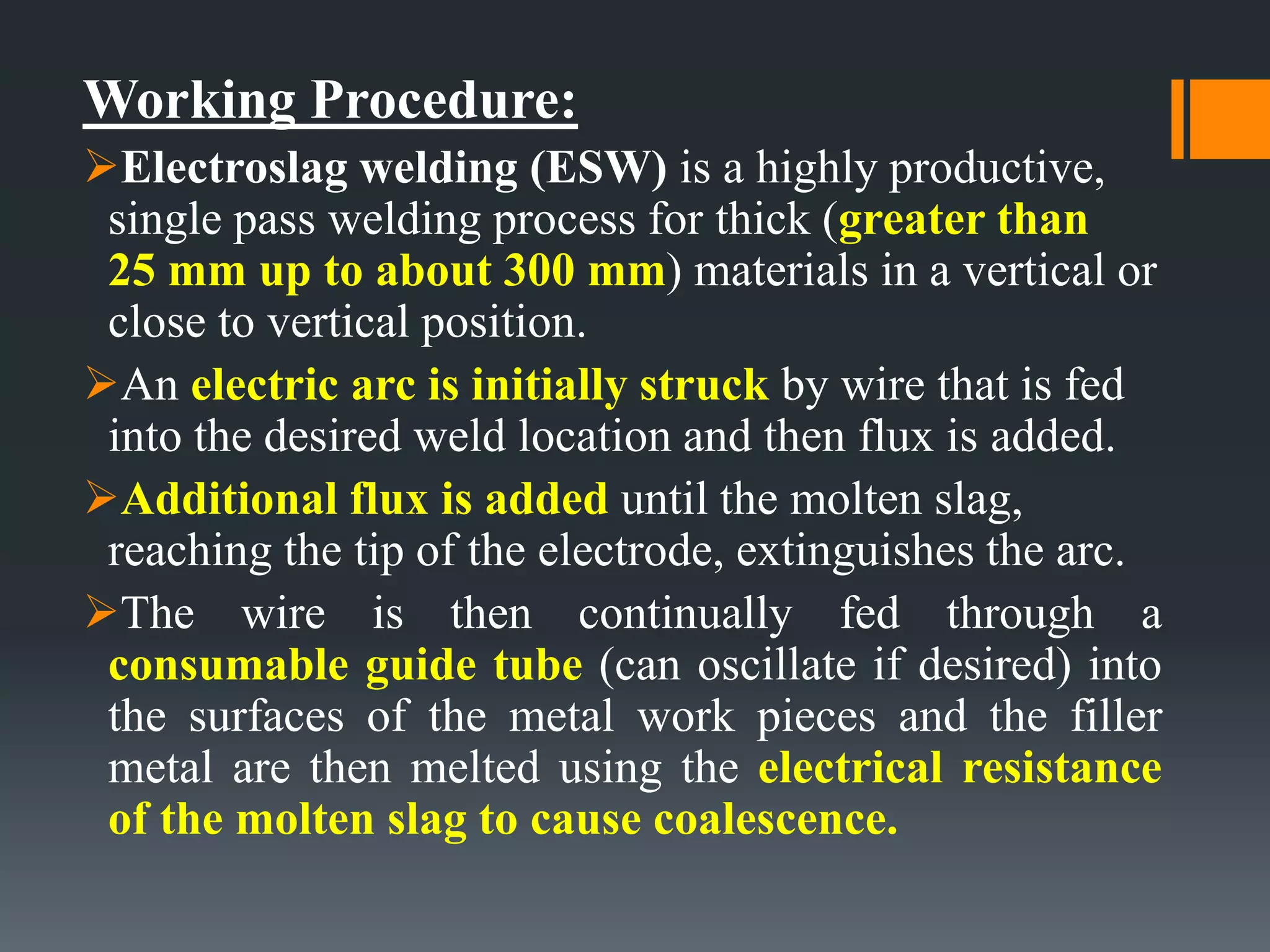 Working Procedure:
Electroslag welding (ESW) is a highly productive,
single pass welding process for thick (greater than
25 mm up to about 300 mm) materials in a vertical or
close to vertical position.
An electric arc is initially struck by wire that is fed
into the desired weld location and then flux is added.
Additional flux is added until the molten slag,
reaching the tip of the electrode, extinguishes the arc.
The wire is then continually fed through a
consumable guide tube (can oscillate if desired) into
the surfaces of the metal work pieces and the filler
metal are then melted using the electrical resistance
of the molten slag to cause coalescence.
 