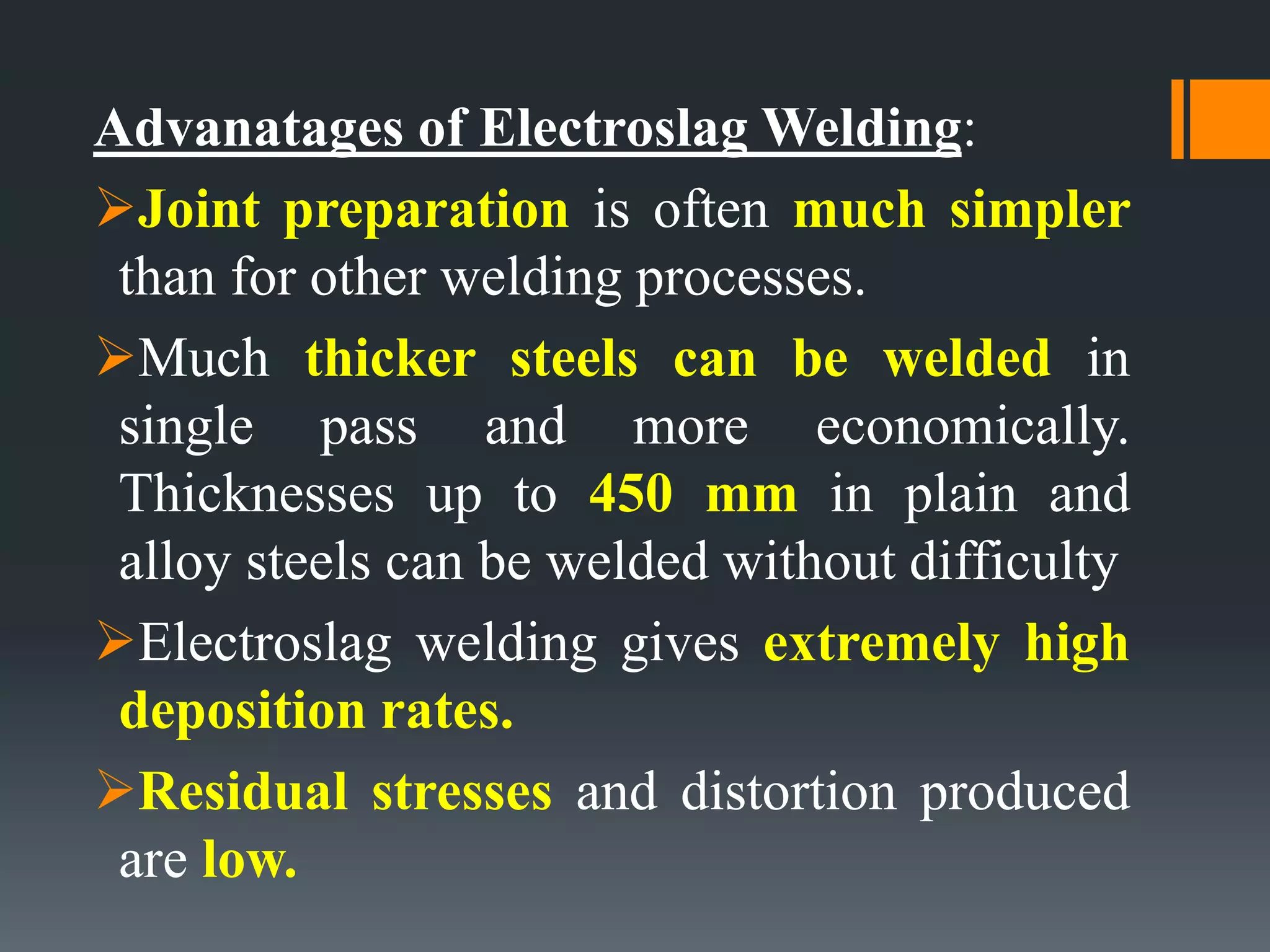 Advanatages of Electroslag Welding:
Joint preparation is often much simpler
than for other welding processes.
Much thicker steels can be welded in
single pass and more economically.
Thicknesses up to 450 mm in plain and
alloy steels can be welded without difficulty
Electroslag welding gives extremely high
deposition rates.
Residual stresses and distortion produced
are low.
 