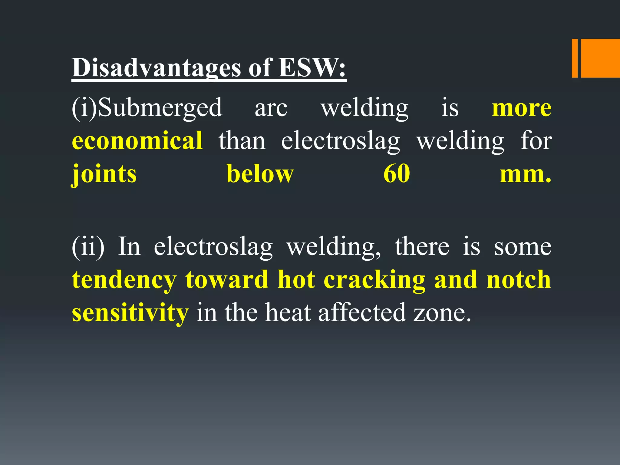 Disadvantages of ESW:
(i)Submerged arc welding is more
economical than electroslag welding for
joints below 60 mm.
(ii) In electroslag welding, there is some
tendency toward hot cracking and notch
sensitivity in the heat affected zone.
 