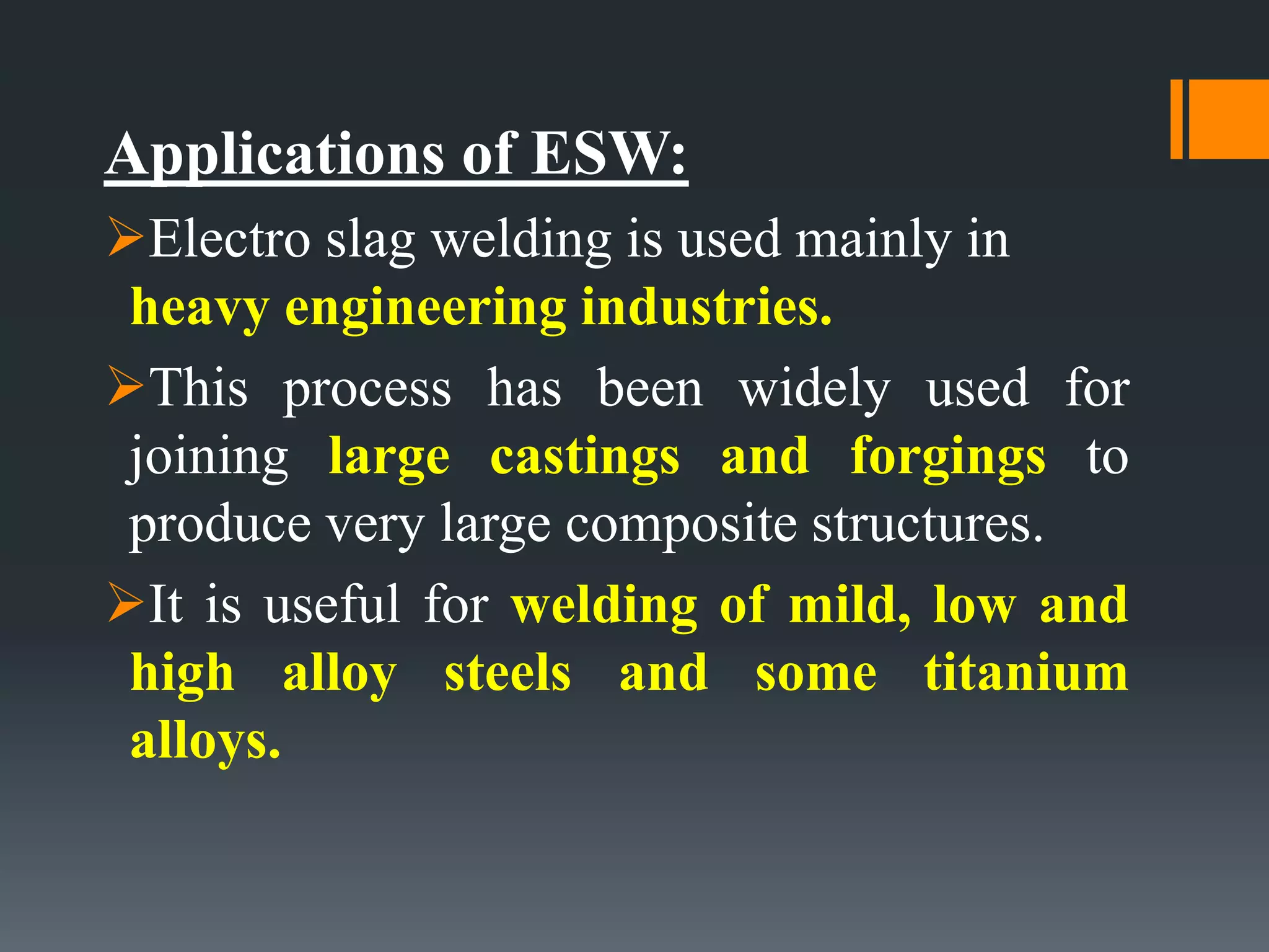 Applications of ESW:
Electro slag welding is used mainly in
heavy engineering industries.
This process has been widely used for
joining large castings and forgings to
produce very large composite structures.
It is useful for welding of mild, low and
high alloy steels and some titanium
alloys.
 