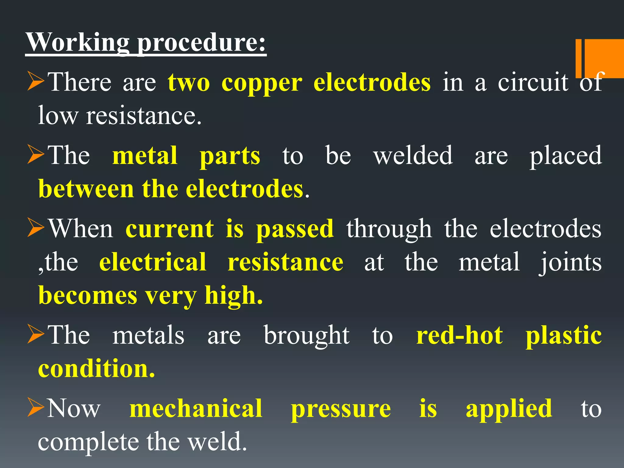 Working procedure:
There are two copper electrodes in a circuit of
low resistance.
The metal parts to be welded are placed
between the electrodes.
When current is passed through the electrodes
,the electrical resistance at the metal joints
becomes very high.
The metals are brought to red-hot plastic
condition.
Now mechanical pressure is applied to
complete the weld.
 