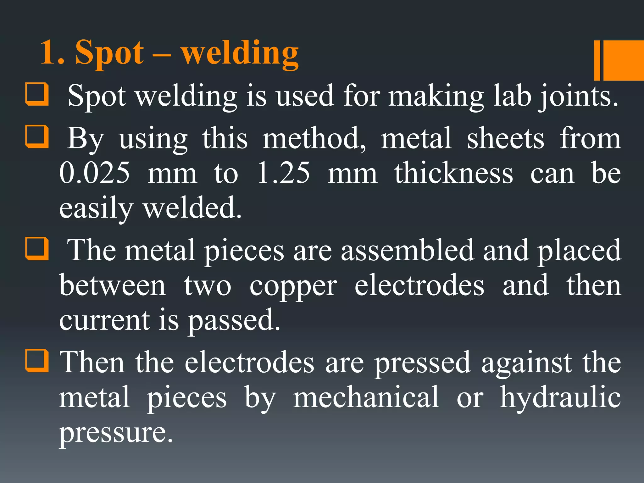 1. Spot – welding
 Spot welding is used for making lab joints.
 By using this method, metal sheets from
0.025 mm to 1.25 mm thickness can be
easily welded.
 The metal pieces are assembled and placed
between two copper electrodes and then
current is passed.
 Then the electrodes are pressed against the
metal pieces by mechanical or hydraulic
pressure.
 