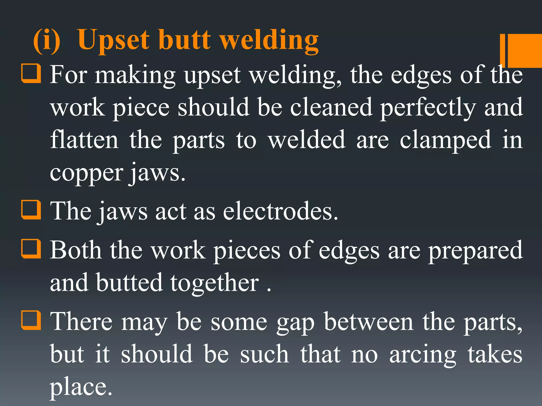 (i) Upset butt welding
 For making upset welding, the edges of the
work piece should be cleaned perfectly and
flatten the parts to welded are clamped in
copper jaws.
 The jaws act as electrodes.
 Both the work pieces of edges are prepared
and butted together .
 There may be some gap between the parts,
but it should be such that no arcing takes
place.
 