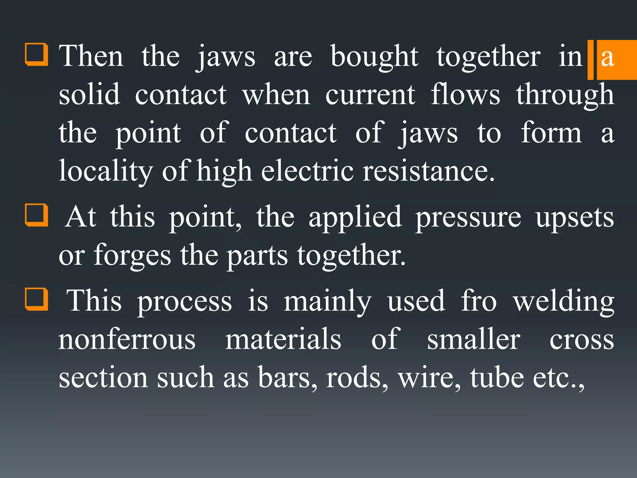  Then the jaws are bought together in a
solid contact when current flows through
the point of contact of jaws to form a
locality of high electric resistance.
 At this point, the applied pressure upsets
or forges the parts together.
 This process is mainly used fro welding
nonferrous materials of smaller cross
section such as bars, rods, wire, tube etc.,
 
