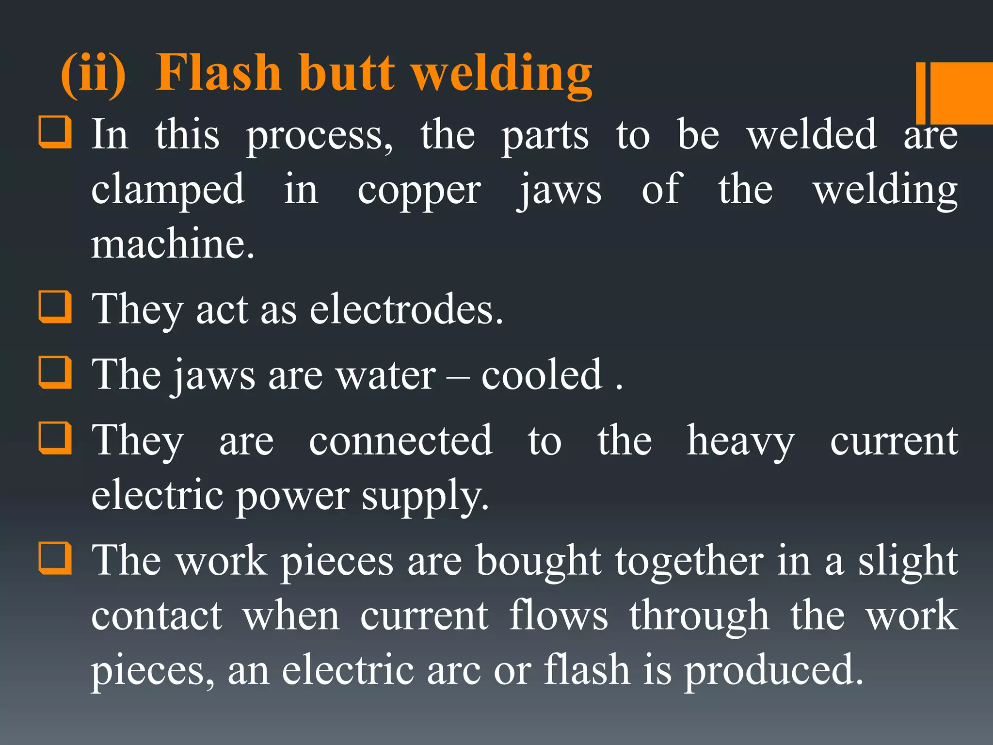 (ii) Flash butt welding
 In this process, the parts to be welded are
clamped in copper jaws of the welding
machine.
 They act as electrodes.
 The jaws are water – cooled .
 They are connected to the heavy current
electric power supply.
 The work pieces are bought together in a slight
contact when current flows through the work
pieces, an electric arc or flash is produced.
 