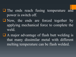  The ends reach fusing temperature and
power is switch off.
 Now, the ends are forced together by
applying mechanical force to complete the
weld.
 A major advantage of flash butt welding is
that many dissimilar metal with different
melting temperature can be flash welded.
 