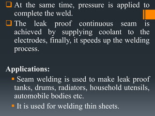  At the same time, pressure is applied to
complete the weld.
 The leak proof continuous seam is
achieved by supplying coolant to the
electrodes, finally, it speeds up the welding
process.
Applications:
 Seam welding is used to make leak proof
tanks, drums, radiators, household utensils,
automobile bodies etc.
 It is used for welding thin sheets.
 