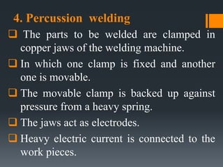4. Percussion welding
 The parts to be welded are clamped in
copper jaws of the welding machine.
 In which one clamp is fixed and another
one is movable.
 The movable clamp is backed up against
pressure from a heavy spring.
 The jaws act as electrodes.
 Heavy electric current is connected to the
work pieces.
 