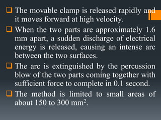 The movable clamp is released rapidly and
it moves forward at high velocity.
 When the two parts are approximately 1.6
mm apart, a sudden discharge of electrical
energy is released, causing an intense arc
between the two surfaces.
 The arc is extinguished by the percussion
blow of the two parts coming together with
sufficient force to complete in 0.1 second.
 The method is limited to small areas of
about 150 to 300 mm2.
 