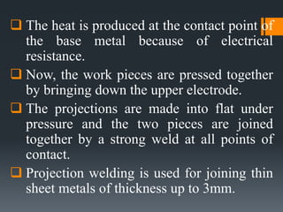  The heat is produced at the contact point of
the base metal because of electrical
resistance.
 Now, the work pieces are pressed together
by bringing down the upper electrode.
 The projections are made into flat under
pressure and the two pieces are joined
together by a strong weld at all points of
contact.
 Projection welding is used for joining thin
sheet metals of thickness up to 3mm.
 