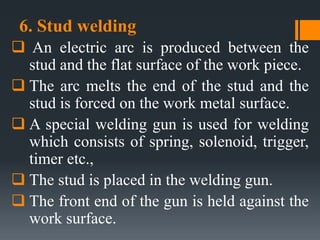 6. Stud welding
 An electric arc is produced between the
stud and the flat surface of the work piece.
 The arc melts the end of the stud and the
stud is forced on the work metal surface.
 A special welding gun is used for welding
which consists of spring, solenoid, trigger,
timer etc.,
 The stud is placed in the welding gun.
 The front end of the gun is held against the
work surface.
 