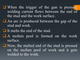  When the trigger of the gun is pressed,
welding current flows between the end of
the stud and the work surface.
 An arc is produced between the gap of the
stud and work.
 It melts the end of the stud.
 A molten pool is formed on the work
surface.
 Now, the melted end of the stud is pressed
on the molten pool of work and it gets
welded to the work.
 