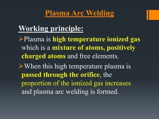 Plasma Arc Welding
Working principle:
Plasma is high temperature ionized gas
which is a mixture of atoms, positively
charged atoms and free elements.
When this high temperature plasma is
passed through the orifice, the
proportion of the ionized gas increases
and plasma arc welding is formed.
 
